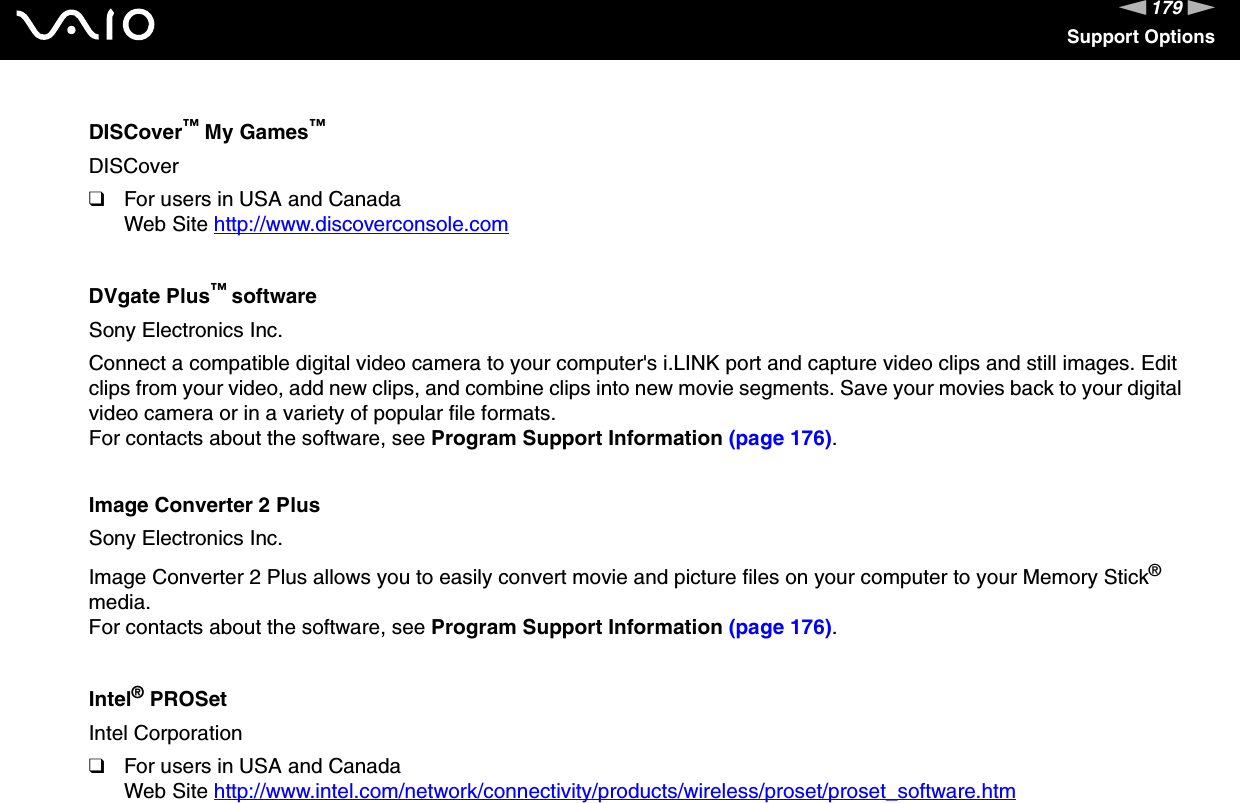 179nNSupport OptionsDISCover™ My Games™DISCover❑For users in USA and CanadaWeb Site http://www.discoverconsole.com DVgate Plus™ softwareSony Electronics Inc.Connect a compatible digital video camera to your computer&apos;s i.LINK port and capture video clips and still images. Edit clips from your video, add new clips, and combine clips into new movie segments. Save your movies back to your digital video camera or in a variety of popular file formats.For contacts about the software, see Program Support Information (page 176).Image Converter 2 PlusSony Electronics Inc.Image Converter 2 Plus allows you to easily convert movie and picture files on your computer to your Memory Stick® media.For contacts about the software, see Program Support Information (page 176).Intel® PROSetIntel Corporation❑For users in USA and CanadaWeb Site http://www.intel.com/network/connectivity/products/wireless/proset/proset_software.htm 