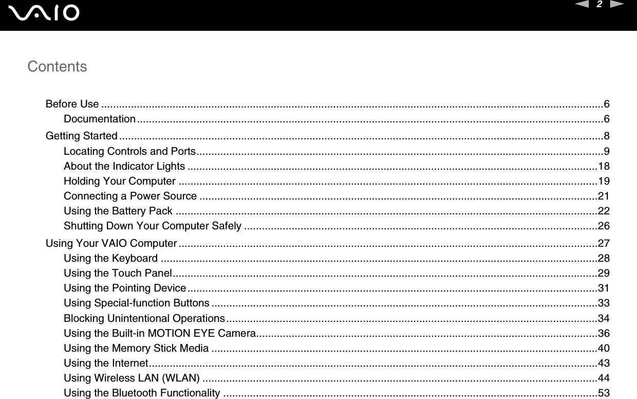 2nNContentsBefore Use .........................................................................................................................................................................6Documentation.............................................................................................................................................................6Getting Started ...................................................................................................................................................................8Locating Controls and Ports.........................................................................................................................................9About the Indicator Lights ..........................................................................................................................................18Holding Your Computer .............................................................................................................................................19Connecting a Power Source ......................................................................................................................................21Using the Battery Pack ..............................................................................................................................................22Shutting Down Your Computer Safely .......................................................................................................................26Using Your VAIO Computer .............................................................................................................................................27Using the Keyboard ...................................................................................................................................................28Using the Touch Panel...............................................................................................................................................29Using the Pointing Device..........................................................................................................................................31Using Special-function Buttons ..................................................................................................................................33Blocking Unintentional Operations.............................................................................................................................34Using the Built-in MOTION EYE Camera...................................................................................................................36Using the Memory Stick Media ..................................................................................................................................40Using the Internet.......................................................................................................................................................43Using Wireless LAN (WLAN) .....................................................................................................................................44Using the Bluetooth Functionality ..............................................................................................................................53