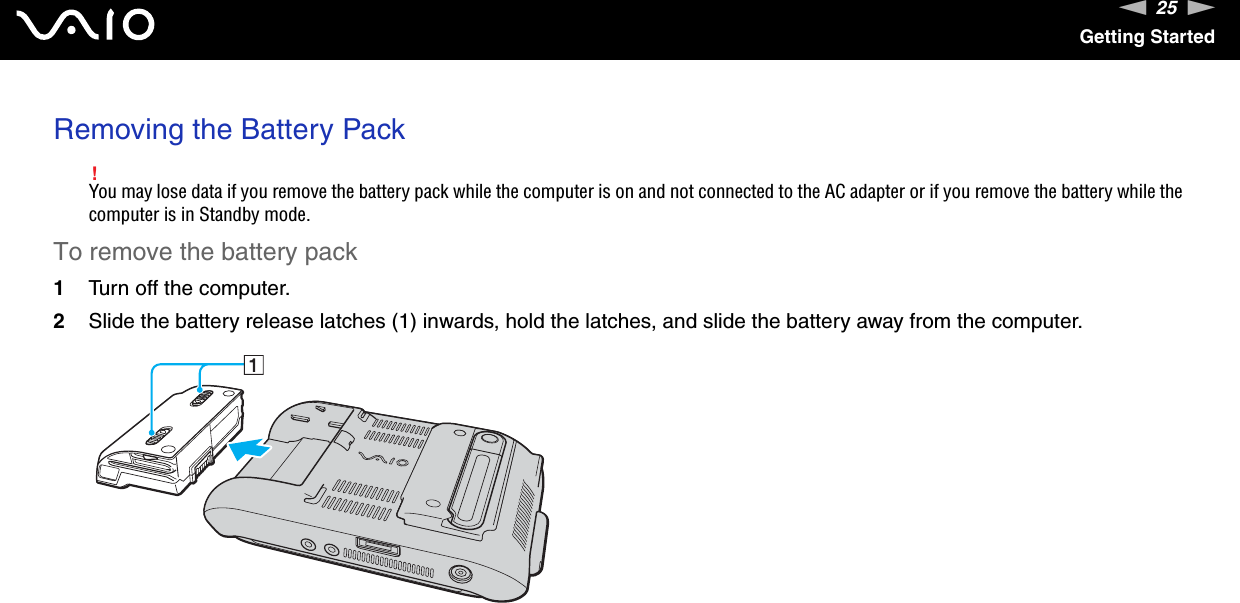 25nNGetting StartedRemoving the Battery Pack!You may lose data if you remove the battery pack while the computer is on and not connected to the AC adapter or if you remove the battery while the computer is in Standby mode.To remove the battery pack1Turn off the computer.2Slide the battery release latches (1) inwards, hold the latches, and slide the battery away from the computer.  