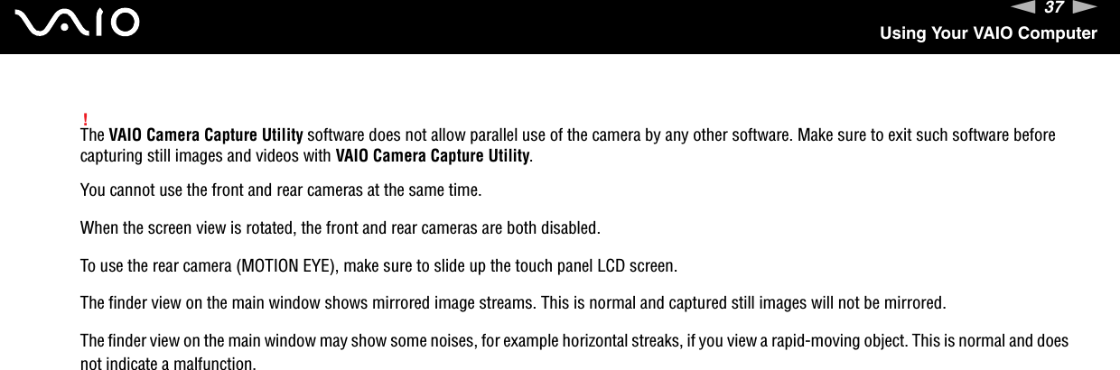 37nNUsing Your VAIO Computer!The VAIO Camera Capture Utility software does not allow parallel use of the camera by any other software. Make sure to exit such software before capturing still images and videos with VAIO Camera Capture Utility.You cannot use the front and rear cameras at the same time.When the screen view is rotated, the front and rear cameras are both disabled.To use the rear camera (MOTION EYE), make sure to slide up the touch panel LCD screen.The finder view on the main window shows mirrored image streams. This is normal and captured still images will not be mirrored.The finder view on the main window may show some noises, for example horizontal streaks, if you view a rapid-moving object. This is normal and does not indicate a malfunction.