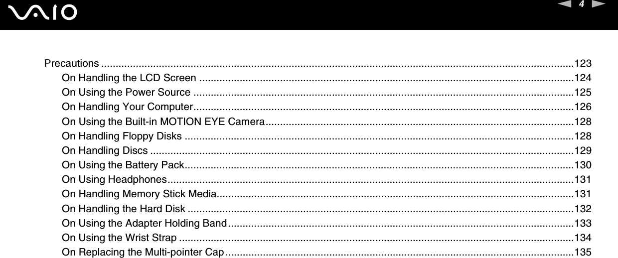 4nNPrecautions ....................................................................................................................................................................123On Handling the LCD Screen ..................................................................................................................................124On Using the Power Source ....................................................................................................................................125On Handling Your Computer....................................................................................................................................126On Using the Built-in MOTION EYE Camera...........................................................................................................128On Handling Floppy Disks .......................................................................................................................................128On Handling Discs ...................................................................................................................................................129On Using the Battery Pack.......................................................................................................................................130On Using Headphones.............................................................................................................................................131On Handling Memory Stick Media............................................................................................................................131On Handling the Hard Disk ......................................................................................................................................132On Using the Adapter Holding Band........................................................................................................................133On Using the Wrist Strap .........................................................................................................................................134On Replacing the Multi-pointer Cap.........................................................................................................................135
