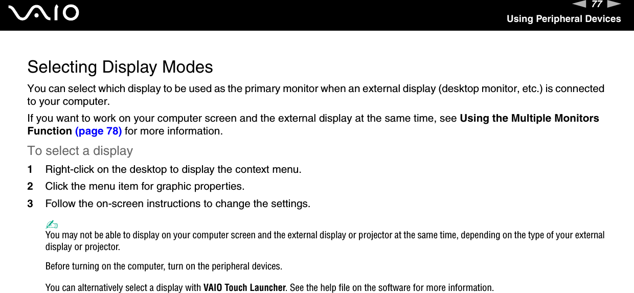 77nNUsing Peripheral DevicesSelecting Display ModesYou can select which display to be used as the primary monitor when an external display (desktop monitor, etc.) is connected to your computer.If you want to work on your computer screen and the external display at the same time, see Using the Multiple Monitors Function (page 78) for more information.To select a display1Right-click on the desktop to display the context menu.2Click the menu item for graphic properties.3Follow the on-screen instructions to change the settings. ✍You may not be able to display on your computer screen and the external display or projector at the same time, depending on the type of your external display or projector.Before turning on the computer, turn on the peripheral devices.You can alternatively select a display with VAIO Touch Launcher. See the help file on the software for more information. 