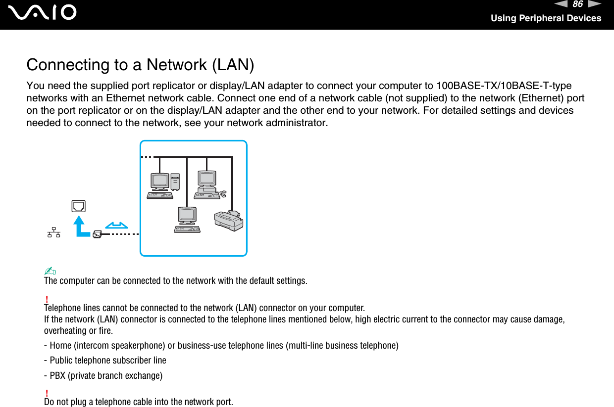 86nNUsing Peripheral DevicesConnecting to a Network (LAN)You need the supplied port replicator or display/LAN adapter to connect your computer to 100BASE-TX/10BASE-T-type networks with an Ethernet network cable. Connect one end of a network cable (not supplied) to the network (Ethernet) port on the port replicator or on the display/LAN adapter and the other end to your network. For detailed settings and devices needed to connect to the network, see your network administrator.✍The computer can be connected to the network with the default settings.!Telephone lines cannot be connected to the network (LAN) connector on your computer.If the network (LAN) connector is connected to the telephone lines mentioned below, high electric current to the connector may cause damage, overheating or fire.- Home (intercom speakerphone) or business-use telephone lines (multi-line business telephone)- Public telephone subscriber line- PBX (private branch exchange)!Do not plug a telephone cable into the network port.