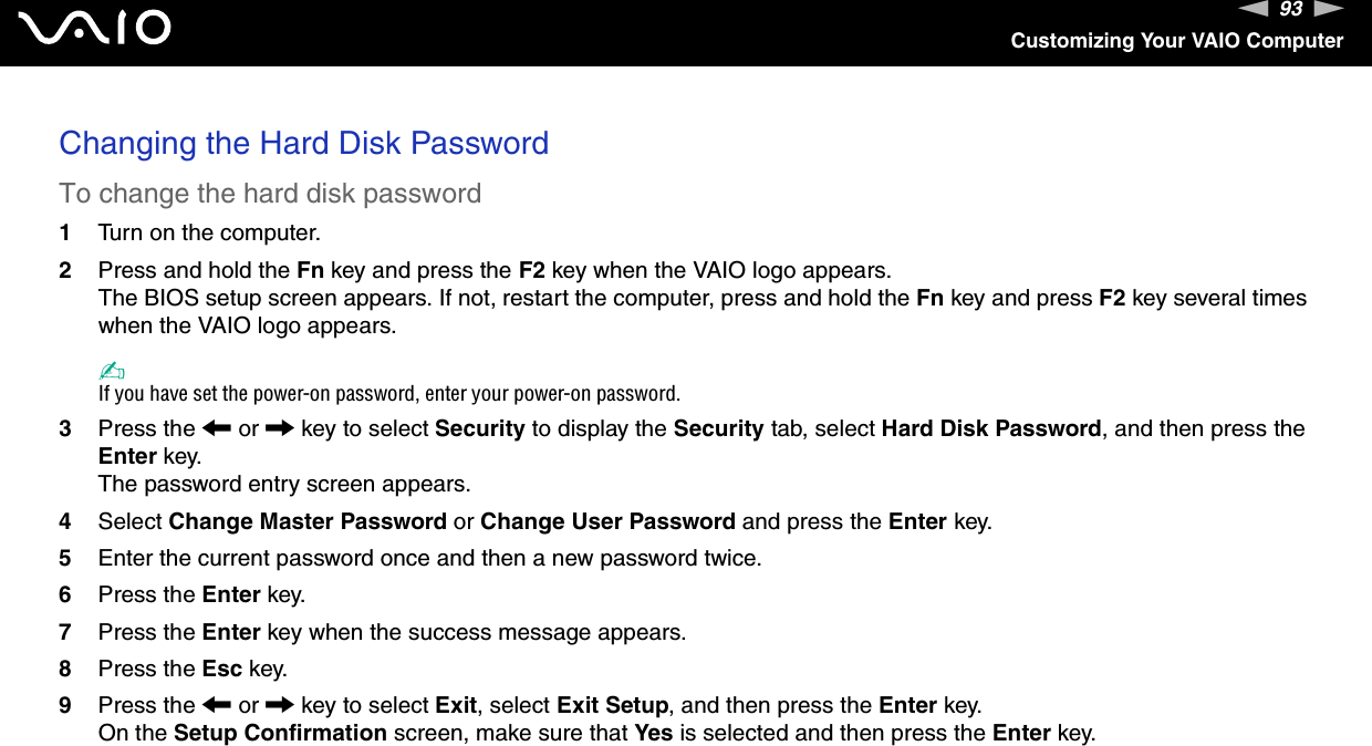 93nNCustomizing Your VAIO ComputerChanging the Hard Disk PasswordTo change the hard disk password1Turn on the computer.2Press and hold the Fn key and press the F2 key when the VAIO logo appears.The BIOS setup screen appears. If not, restart the computer, press and hold the Fn key and press F2 key several times when the VAIO logo appears.✍If you have set the power-on password, enter your power-on password.3Press the &lt; or , key to select Security to display the Security tab, select Hard Disk Password, and then press the Enter key.The password entry screen appears.4Select Change Master Password or Change User Password and press the Enter key.5Enter the current password once and then a new password twice.6Press the Enter key.7Press the Enter key when the success message appears.8Press the Esc key.9Press the &lt; or , key to select Exit, select Exit Setup, and then press the Enter key.On the Setup Confirmation screen, make sure that Yes is selected and then press the Enter key. 