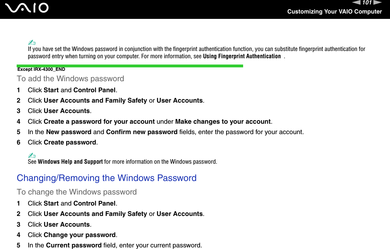 101nNCustomizing Your VAIO Computer✍If you have set the Windows password in conjunction with the fingerprint authentication function, you can substitute fingerprint authentication for password entry when turning on your computer. For more information, see Using Fingerprint Authentication  .Except IRX-4300_ENDTo add the Windows password1Click Start and Control Panel.2Click User Accounts and Family Safety or User Accounts.3Click User Accounts.4Click Create a password for your account under Make changes to your account.5In the New password and Confirm new password fields, enter the password for your account.6Click Create password.✍See Windows Help and Support for more information on the Windows password. Changing/Removing the Windows PasswordTo change the Windows password1Click Start and Control Panel.2Click User Accounts and Family Safety or User Accounts.3Click User Accounts.4Click Change your password.5In the Current password field, enter your current password.