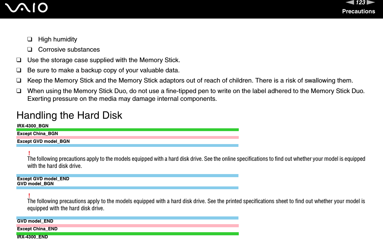 123nNPrecautions❑High humidity❑Corrosive substances❑Use the storage case supplied with the Memory Stick.❑Be sure to make a backup copy of your valuable data.❑Keep the Memory Stick and the Memory Stick adaptors out of reach of children. There is a risk of swallowing them.❑When using the Memory Stick Duo, do not use a fine-tipped pen to write on the label adhered to the Memory Stick Duo. Exerting pressure on the media may damage internal components. Handling the Hard DiskIRX-4300_BGNExcept China_BGNExcept GVD model_BGN!The following precautions apply to the models equipped with a hard disk drive. See the online specifications to find out whether your model is equipped with the hard disk drive.Except GVD model_ENDGVD model_BGN!The following precautions apply to the models equipped with a hard disk drive. See the printed specifications sheet to find out whether your model is equipped with the hard disk drive.GVD model_ENDExcept China_ENDIRX-4300_END