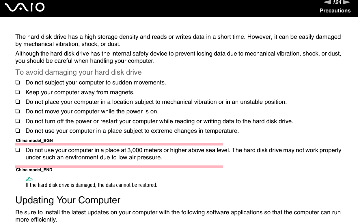 124nNPrecautionsThe hard disk drive has a high storage density and reads or writes data in a short time. However, it can be easily damaged by mechanical vibration, shock, or dust.Although the hard disk drive has the internal safety device to prevent losing data due to mechanical vibration, shock, or dust, you should be careful when handling your computer.To avoid damaging your hard disk drive❑Do not subject your computer to sudden movements.❑Keep your computer away from magnets.❑Do not place your computer in a location subject to mechanical vibration or in an unstable position.❑Do not move your computer while the power is on.❑Do not turn off the power or restart your computer while reading or writing data to the hard disk drive.❑Do not use your computer in a place subject to extreme changes in temperature.China model_BGN❑Do not use your computer in a place at 3,000 meters or higher above sea level. The hard disk drive may not work properly under such an environment due to low air pressure.China model_END✍If the hard disk drive is damaged, the data cannot be restored. Updating Your ComputerBe sure to install the latest updates on your computer with the following software applications so that the computer can run more efficiently.