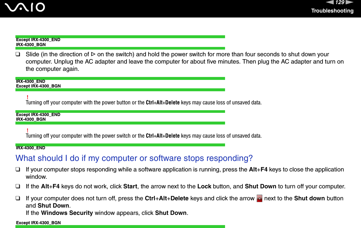 129nNTroubleshootingExcept IRX-4300_ENDIRX-4300_BGN❑Slide (in the direction of G on the switch) and hold the power switch for more than four seconds to shut down your computer. Unplug the AC adapter and leave the computer for about five minutes. Then plug the AC adapter and turn on the computer again.IRX-4300_ENDExcept IRX-4300_BGN!Turning off your computer with the power button or the Ctrl+Alt+Delete keys may cause loss of unsaved data.Except IRX-4300_ENDIRX-4300_BGN!Turning off your computer with the power switch or the Ctrl+Alt+Delete keys may cause loss of unsaved data.IRX-4300_END What should I do if my computer or software stops responding?❑If your computer stops responding while a software application is running, press the Alt+F4 keys to close the application window.❑If the Alt+F4 keys do not work, click Start, the arrow next to the Lock button, and Shut Down to turn off your computer.❑If your computer does not turn off, press the Ctrl+Alt+Delete keys and click the arrow   next to the Shut down button and Shut Down.If the Windows Security window appears, click Shut Down.Except IRX-4300_BGN