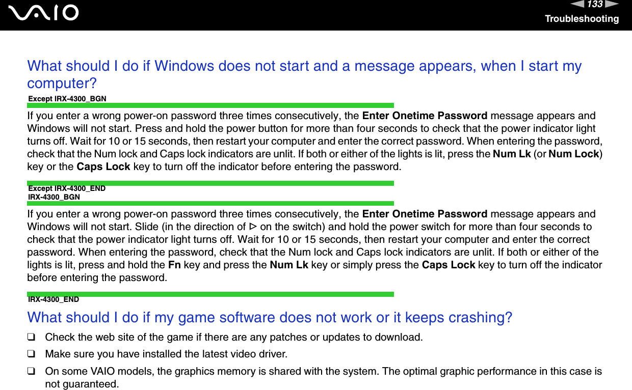 133nNTroubleshootingWhat should I do if Windows does not start and a message appears, when I start my computer?Except IRX-4300_BGNIf you enter a wrong power-on password three times consecutively, the Enter Onetime Password message appears and Windows will not start. Press and hold the power button for more than four seconds to check that the power indicator light turns off. Wait for 10 or 15 seconds, then restart your computer and enter the correct password. When entering the password, check that the Num lock and Caps lock indicators are unlit. If both or either of the lights is lit, press the Num Lk (or Num Lock) key or the Caps Lock key to turn off the indicator before entering the password.Except IRX-4300_ENDIRX-4300_BGNIf you enter a wrong power-on password three times consecutively, the Enter Onetime Password message appears and Windows will not start. Slide (in the direction of G on the switch) and hold the power switch for more than four seconds to check that the power indicator light turns off. Wait for 10 or 15 seconds, then restart your computer and enter the correct password. When entering the password, check that the Num lock and Caps lock indicators are unlit. If both or either of the lights is lit, press and hold the Fn key and press the Num Lk key or simply press the Caps Lock key to turn off the indicator before entering the password.IRX-4300_END What should I do if my game software does not work or it keeps crashing?❑Check the web site of the game if there are any patches or updates to download.❑Make sure you have installed the latest video driver.❑On some VAIO models, the graphics memory is shared with the system. The optimal graphic performance in this case is not guaranteed. 