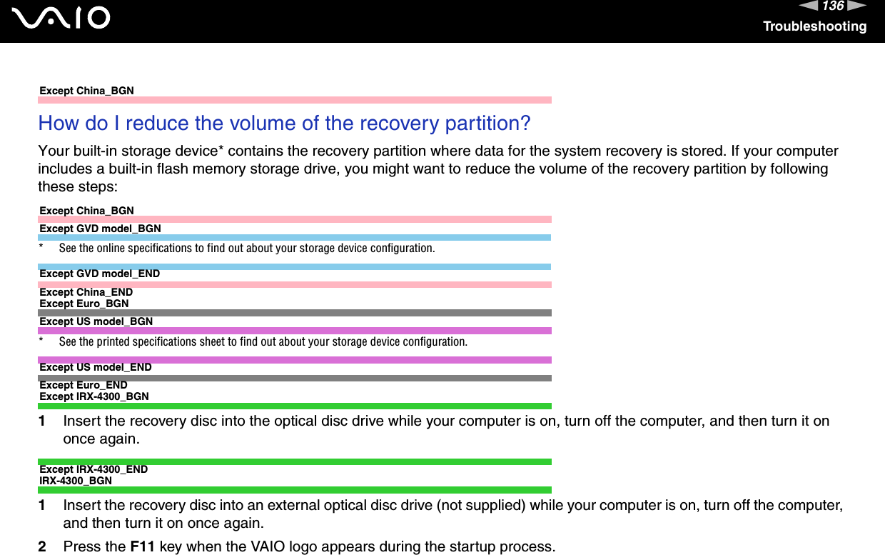 136nNTroubleshootingExcept China_BGNHow do I reduce the volume of the recovery partition?Your built-in storage device* contains the recovery partition where data for the system recovery is stored. If your computer includes a built-in flash memory storage drive, you might want to reduce the volume of the recovery partition by following these steps:Except China_BGNExcept GVD model_BGN* See the online specifications to find out about your storage device configuration.Except GVD model_ENDExcept China_ENDExcept Euro_BGNExcept US model_BGN* See the printed specifications sheet to find out about your storage device configuration.Except US model_ENDExcept Euro_ENDExcept IRX-4300_BGN1Insert the recovery disc into the optical disc drive while your computer is on, turn off the computer, and then turn it on once again.Except IRX-4300_ENDIRX-4300_BGN1Insert the recovery disc into an external optical disc drive (not supplied) while your computer is on, turn off the computer, and then turn it on once again.2Press the F11 key when the VAIO logo appears during the startup process.