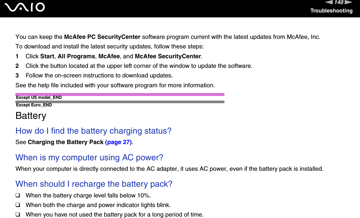 140nNTroubleshootingYou can keep the McAfee PC SecurityCenter software program current with the latest updates from McAfee, Inc.To download and install the latest security updates, follow these steps:1Click Start, All Programs, McAfee, and McAfee SecurityCenter.2Click the button located at the upper left corner of the window to update the software.3Follow the on-screen instructions to download updates.See the help file included with your software program for more information.Except US model_ENDExcept Euro_END  BatteryHow do I find the battery charging status? See Charging the Battery Pack (page 27). When is my computer using AC power? When your computer is directly connected to the AC adapter, it uses AC power, even if the battery pack is installed. When should I recharge the battery pack? ❑When the battery charge level falls below 10%.❑When both the charge and power indicator lights blink.❑When you have not used the battery pack for a long period of time. 