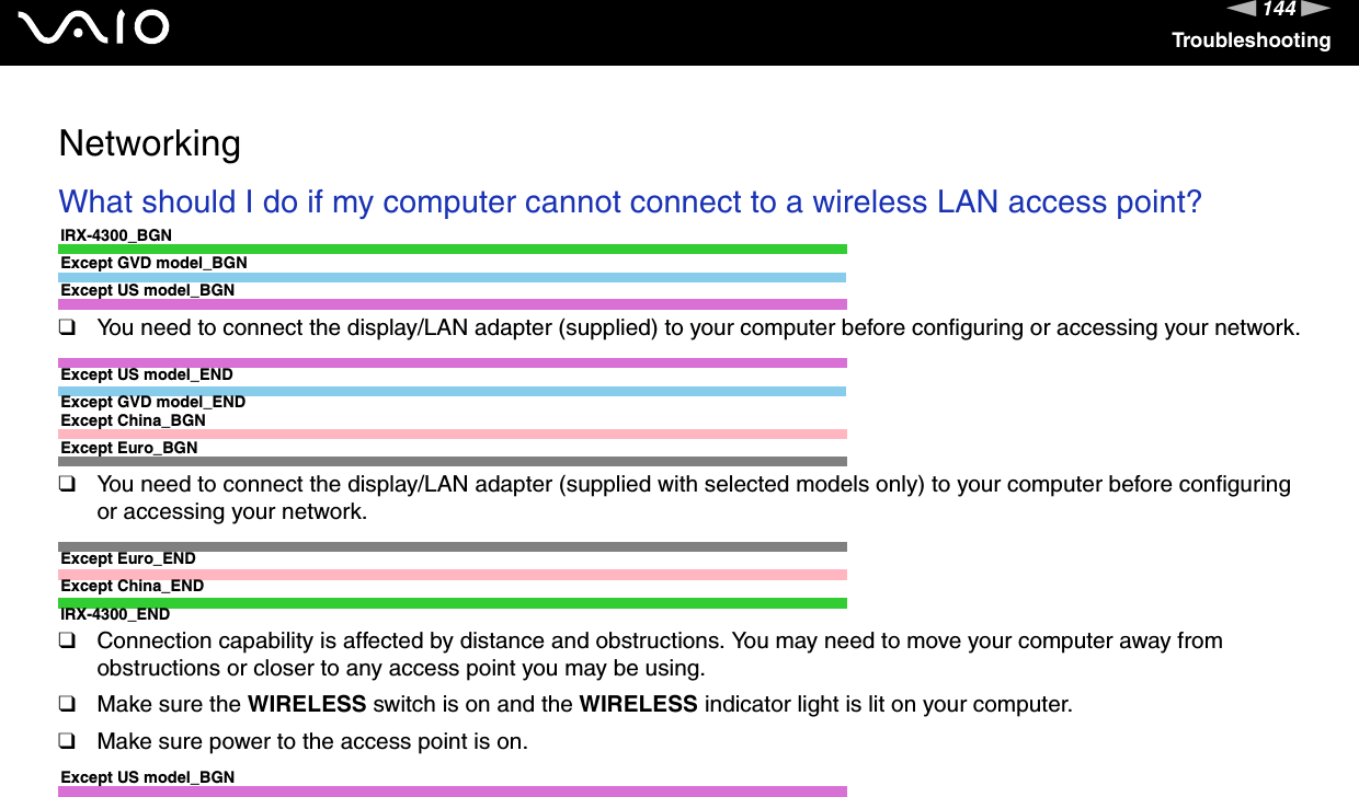 144nNTroubleshootingNetworkingWhat should I do if my computer cannot connect to a wireless LAN access point?IRX-4300_BGNExcept GVD model_BGNExcept US model_BGN❑You need to connect the display/LAN adapter (supplied) to your computer before configuring or accessing your network.Except US model_ENDExcept GVD model_ENDExcept China_BGNExcept Euro_BGN❑You need to connect the display/LAN adapter (supplied with selected models only) to your computer before configuring or accessing your network.Except Euro_ENDExcept China_ENDIRX-4300_END❑Connection capability is affected by distance and obstructions. You may need to move your computer away from obstructions or closer to any access point you may be using.❑Make sure the WIRELESS switch is on and the WIRELESS indicator light is lit on your computer.❑Make sure power to the access point is on.Except US model_BGN