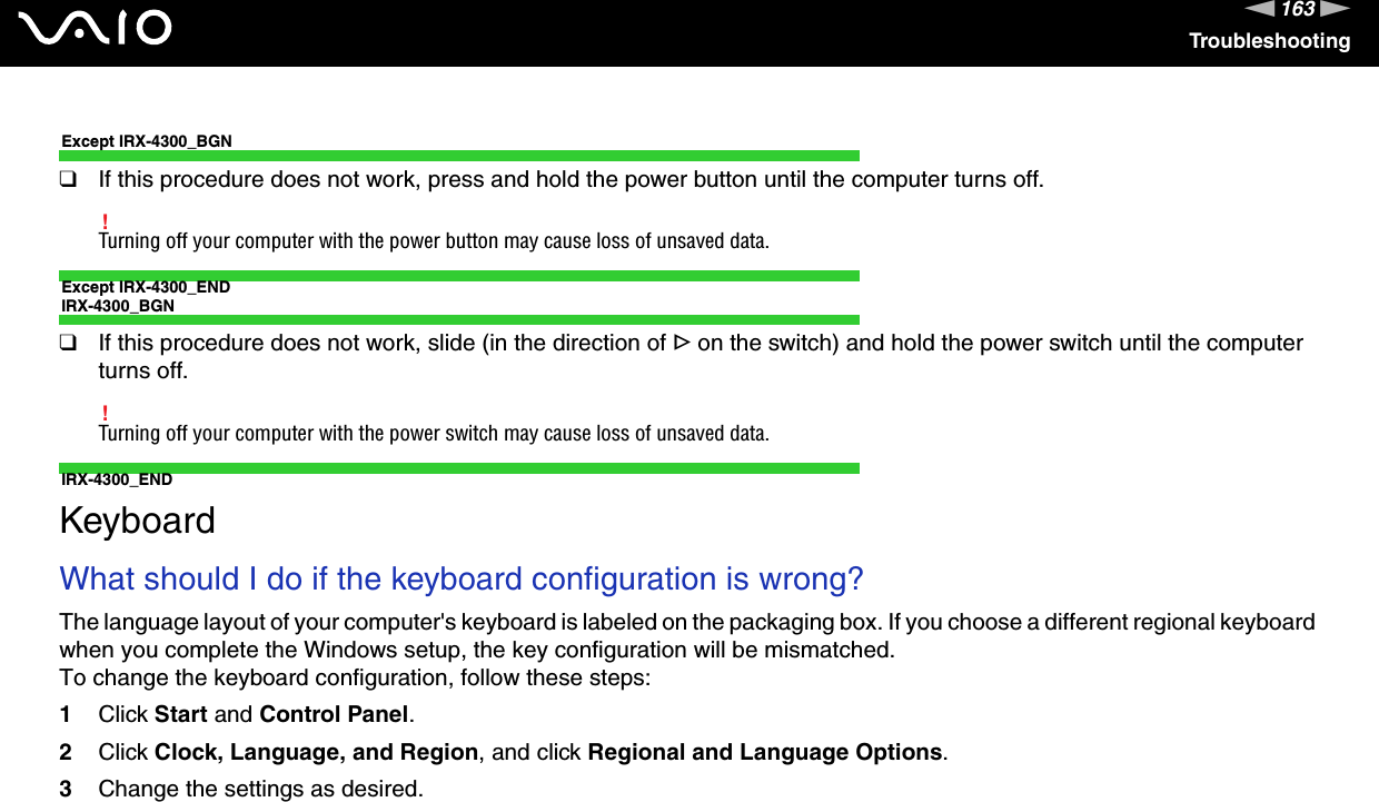 163nNTroubleshootingExcept IRX-4300_BGN❑If this procedure does not work, press and hold the power button until the computer turns off.!Turning off your computer with the power button may cause loss of unsaved data.Except IRX-4300_ENDIRX-4300_BGN❑If this procedure does not work, slide (in the direction of G on the switch) and hold the power switch until the computer turns off.!Turning off your computer with the power switch may cause loss of unsaved data.IRX-4300_END  KeyboardWhat should I do if the keyboard configuration is wrong?The language layout of your computer&apos;s keyboard is labeled on the packaging box. If you choose a different regional keyboard when you complete the Windows setup, the key configuration will be mismatched.To change the keyboard configuration, follow these steps:1Click Start and Control Panel.2Click Clock, Language, and Region, and click Regional and Language Options.3Change the settings as desired. 