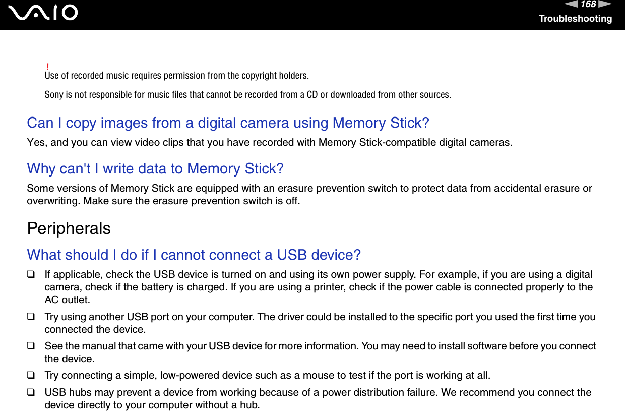 168nNTroubleshooting!Use of recorded music requires permission from the copyright holders.Sony is not responsible for music files that cannot be recorded from a CD or downloaded from other sources. Can I copy images from a digital camera using Memory Stick?Yes, and you can view video clips that you have recorded with Memory Stick-compatible digital cameras. Why can&apos;t I write data to Memory Stick?Some versions of Memory Stick are equipped with an erasure prevention switch to protect data from accidental erasure or overwriting. Make sure the erasure prevention switch is off.  PeripheralsWhat should I do if I cannot connect a USB device?❑If applicable, check the USB device is turned on and using its own power supply. For example, if you are using a digital camera, check if the battery is charged. If you are using a printer, check if the power cable is connected properly to the AC outlet.❑Try using another USB port on your computer. The driver could be installed to the specific port you used the first time you connected the device.❑See the manual that came with your USB device for more information. You may need to install software before you connect the device.❑Try connecting a simple, low-powered device such as a mouse to test if the port is working at all.❑USB hubs may prevent a device from working because of a power distribution failure. We recommend you connect the device directly to your computer without a hub.