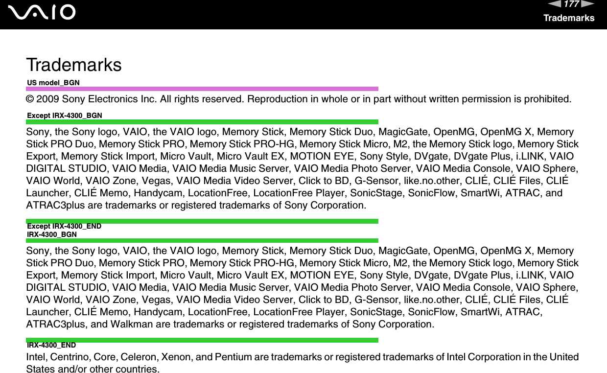 177nNTrademarksTrademarksUS model_BGN© 2009 Sony Electronics Inc. All rights reserved. Reproduction in whole or in part without written permission is prohibited.Except IRX-4300_BGNSony, the Sony logo, VAIO, the VAIO logo, Memory Stick, Memory Stick Duo, MagicGate, OpenMG, OpenMG X, Memory Stick PRO Duo, Memory Stick PRO, Memory Stick PRO-HG, Memory Stick Micro, M2, the Memory Stick logo, Memory Stick Export, Memory Stick Import, Micro Vault, Micro Vault EX, MOTION EYE, Sony Style, DVgate, DVgate Plus, i.LINK, VAIO DIGITAL STUDIO, VAIO Media, VAIO Media Music Server, VAIO Media Photo Server, VAIO Media Console, VAIO Sphere, VAIO World, VAIO Zone, Vegas, VAIO Media Video Server, Click to BD, G-Sensor, like.no.other, CLIÉ, CLIÉ Files, CLIÉ Launcher, CLIÉ Memo, Handycam, LocationFree, LocationFree Player, SonicStage, SonicFlow, SmartWi, ATRAC, and ATRAC3plus are trademarks or registered trademarks of Sony Corporation.Except IRX-4300_ENDIRX-4300_BGNSony, the Sony logo, VAIO, the VAIO logo, Memory Stick, Memory Stick Duo, MagicGate, OpenMG, OpenMG X, Memory Stick PRO Duo, Memory Stick PRO, Memory Stick PRO-HG, Memory Stick Micro, M2, the Memory Stick logo, Memory Stick Export, Memory Stick Import, Micro Vault, Micro Vault EX, MOTION EYE, Sony Style, DVgate, DVgate Plus, i.LINK, VAIO DIGITAL STUDIO, VAIO Media, VAIO Media Music Server, VAIO Media Photo Server, VAIO Media Console, VAIO Sphere, VAIO World, VAIO Zone, Vegas, VAIO Media Video Server, Click to BD, G-Sensor, like.no.other, CLIÉ, CLIÉ Files, CLIÉ Launcher, CLIÉ Memo, Handycam, LocationFree, LocationFree Player, SonicStage, SonicFlow, SmartWi, ATRAC, ATRAC3plus, and Walkman are trademarks or registered trademarks of Sony Corporation.IRX-4300_ENDIntel, Centrino, Core, Celeron, Xenon, and Pentium are trademarks or registered trademarks of Intel Corporation in the United States and/or other countries.