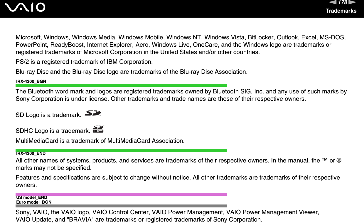 178nNTrademarksMicrosoft, Windows, Windows Media, Windows Mobile, Windows NT, Windows Vista, BitLocker, Outlook, Excel, MS-DOS, PowerPoint, ReadyBoost, Internet Explorer, Aero, Windows Live, OneCare, and the Windows logo are trademarks or registered trademarks of Microsoft Corporation in the United States and/or other countries. PS/2 is a registered trademark of IBM Corporation.Blu-ray Disc and the Blu-ray Disc logo are trademarks of the Blu-ray Disc Association.IRX-4300_BGNThe Bluetooth word mark and logos are registered trademarks owned by Bluetooth SIG, Inc. and any use of such marks by Sony Corporation is under license. Other trademarks and trade names are those of their respective owners.SD Logo is a trademark.SDHC Logo is a trademark.MultiMediaCard is a trademark of MultiMediaCard Association.IRX-4300_ENDAll other names of systems, products, and services are trademarks of their respective owners. In the manual, the ™ or ® marks may not be specified.Features and specifications are subject to change without notice. All other trademarks are trademarks of their respective owners.US model_ENDEuro model_BGNSony, VAIO, the VAIO logo, VAIO Control Center, VAIO Power Management, VAIO Power Management Viewer, VAIO Update, and &quot;BRAVIA&quot; are trademarks or registered trademarks of Sony Corporation.