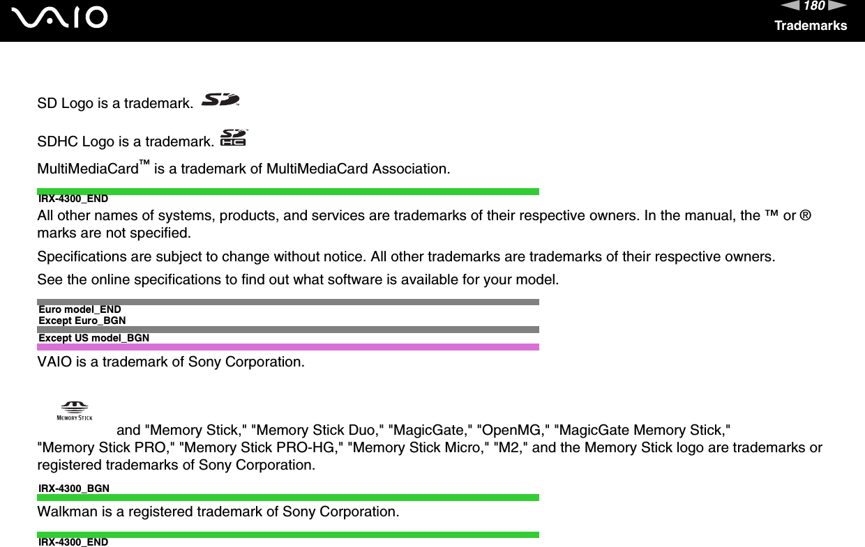 180nNTrademarksSD Logo is a trademark.SDHC Logo is a trademark.MultiMediaCard™ is a trademark of MultiMediaCard Association.IRX-4300_ENDAll other names of systems, products, and services are trademarks of their respective owners. In the manual, the ™ or ® marks are not specified.Specifications are subject to change without notice. All other trademarks are trademarks of their respective owners.See the online specifications to find out what software is available for your model.Euro model_ENDExcept Euro_BGNExcept US model_BGNVAIO is a trademark of Sony Corporation. and &quot;Memory Stick,&quot; &quot;Memory Stick Duo,&quot; &quot;MagicGate,&quot; &quot;OpenMG,&quot; &quot;MagicGate Memory Stick,&quot; &quot;Memory Stick PRO,&quot; &quot;Memory Stick PRO-HG,&quot; &quot;Memory Stick Micro,&quot; &quot;M2,&quot; and the Memory Stick logo are trademarks or registered trademarks of Sony Corporation.IRX-4300_BGNWalkman is a registered trademark of Sony Corporation.IRX-4300_END