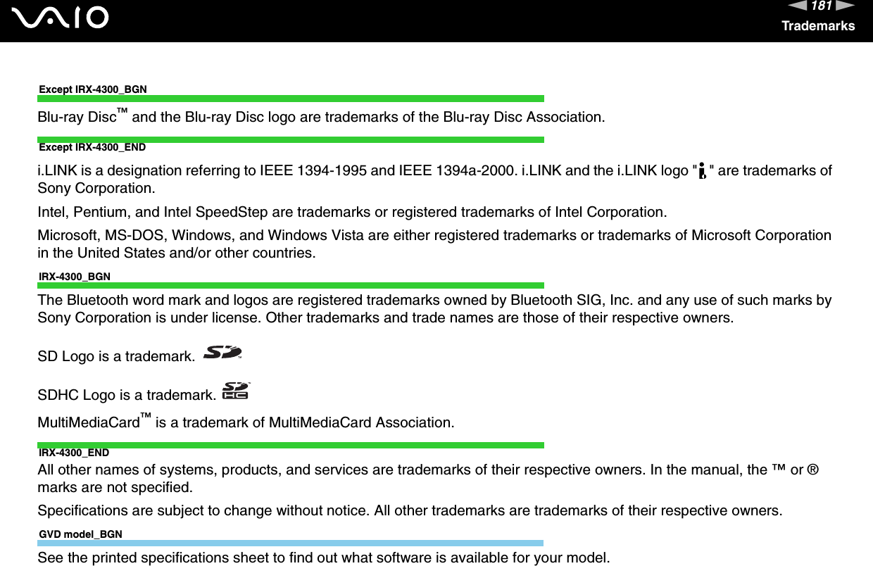 181nNTrademarksExcept IRX-4300_BGNBlu-ray Disc™ and the Blu-ray Disc logo are trademarks of the Blu-ray Disc Association.Except IRX-4300_ENDi.LINK is a designation referring to IEEE 1394-1995 and IEEE 1394a-2000. i.LINK and the i.LINK logo &quot; &quot; are trademarks of Sony Corporation.Intel, Pentium, and Intel SpeedStep are trademarks or registered trademarks of Intel Corporation.Microsoft, MS-DOS, Windows, and Windows Vista are either registered trademarks or trademarks of Microsoft Corporation in the United States and/or other countries.IRX-4300_BGNThe Bluetooth word mark and logos are registered trademarks owned by Bluetooth SIG, Inc. and any use of such marks by Sony Corporation is under license. Other trademarks and trade names are those of their respective owners.SD Logo is a trademark.SDHC Logo is a trademark.MultiMediaCard™ is a trademark of MultiMediaCard Association.IRX-4300_ENDAll other names of systems, products, and services are trademarks of their respective owners. In the manual, the ™ or ® marks are not specified.Specifications are subject to change without notice. All other trademarks are trademarks of their respective owners.GVD model_BGNSee the printed specifications sheet to find out what software is available for your model.