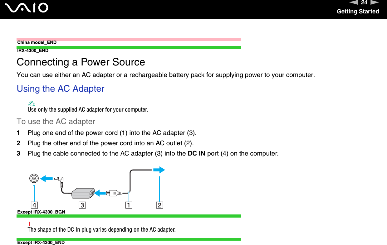 24nNGetting StartedChina model_ENDIRX-4300_END Connecting a Power SourceYou can use either an AC adapter or a rechargeable battery pack for supplying power to your computer.Using the AC Adapter✍Use only the supplied AC adapter for your computer.To use the AC adapter1Plug one end of the power cord (1) into the AC adapter (3).2Plug the other end of the power cord into an AC outlet (2).3Plug the cable connected to the AC adapter (3) into the DC IN port (4) on the computer.Except IRX-4300_BGN!The shape of the DC In plug varies depending on the AC adapter.Except IRX-4300_END