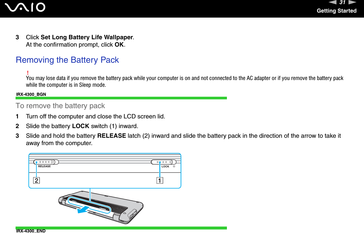 31nNGetting Started3Click Set Long Battery Life Wallpaper.At the confirmation prompt, click OK. Removing the Battery Pack!You may lose data if you remove the battery pack while your computer is on and not connected to the AC adapter or if you remove the battery pack while the computer is in Sleep mode.IRX-4300_BGNTo remove the battery pack1Turn off the computer and close the LCD screen lid.2Slide the battery LOCK switch (1) inward.3Slide and hold the battery RELEASE latch (2) inward and slide the battery pack in the direction of the arrow to take it away from the computer.IRX-4300_END  