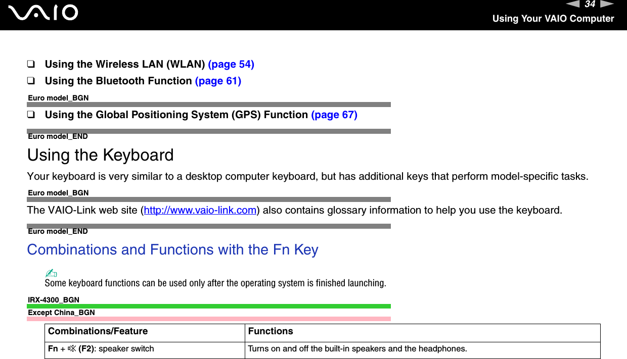 34nNUsing Your VAIO Computer❑Using the Wireless LAN (WLAN) (page 54)❑Using the Bluetooth Function (page 61)Euro model_BGN❑Using the Global Positioning System (GPS) Function (page 67)Euro model_ENDUsing the KeyboardYour keyboard is very similar to a desktop computer keyboard, but has additional keys that perform model-specific tasks.Euro model_BGNThe VAIO-Link web site (http://www.vaio-link.com) also contains glossary information to help you use the keyboard.Euro model_ENDCombinations and Functions with the Fn Key✍Some keyboard functions can be used only after the operating system is finished launching.IRX-4300_BGNExcept China_BGNCombinations/Feature FunctionsFn + % (F2): speaker switch Turns on and off the built-in speakers and the headphones.