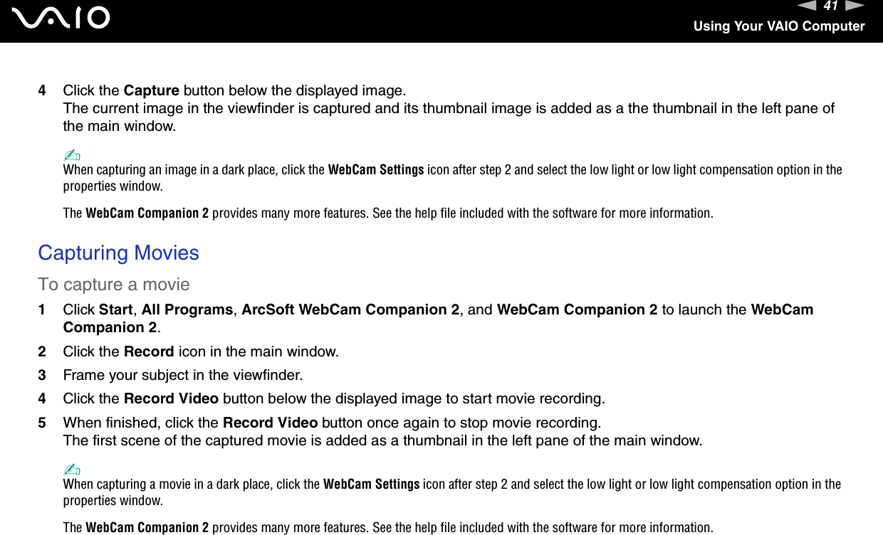 41nNUsing Your VAIO Computer4Click the Capture button below the displayed image.The current image in the viewfinder is captured and its thumbnail image is added as a the thumbnail in the left pane of the main window.✍When capturing an image in a dark place, click the WebCam Settings icon after step 2 and select the low light or low light compensation option in the properties window.The WebCam Companion 2 provides many more features. See the help file included with the software for more information. Capturing MoviesTo capture a movie1Click Start, All Programs, ArcSoft WebCam Companion 2, and WebCam Companion 2 to launch the WebCam Companion 2.2Click the Record icon in the main window.3Frame your subject in the viewfinder.4Click the Record Video button below the displayed image to start movie recording.5When finished, click the Record Video button once again to stop movie recording.The first scene of the captured movie is added as a thumbnail in the left pane of the main window.✍When capturing a movie in a dark place, click the WebCam Settings icon after step 2 and select the low light or low light compensation option in the properties window.The WebCam Companion 2 provides many more features. See the help file included with the software for more information.  