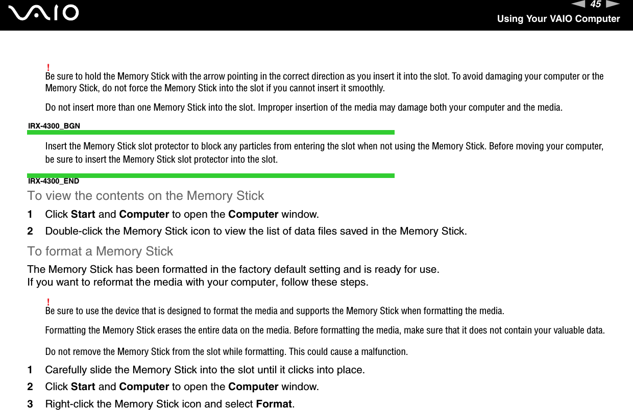 45nNUsing Your VAIO Computer!Be sure to hold the Memory Stick with the arrow pointing in the correct direction as you insert it into the slot. To avoid damaging your computer or the Memory Stick, do not force the Memory Stick into the slot if you cannot insert it smoothly.Do not insert more than one Memory Stick into the slot. Improper insertion of the media may damage both your computer and the media.IRX-4300_BGNInsert the Memory Stick slot protector to block any particles from entering the slot when not using the Memory Stick. Before moving your computer, be sure to insert the Memory Stick slot protector into the slot.IRX-4300_ENDTo view the contents on the Memory Stick1Click Start and Computer to open the Computer window. 2Double-click the Memory Stick icon to view the list of data files saved in the Memory Stick.To format a Memory StickThe Memory Stick has been formatted in the factory default setting and is ready for use.If you want to reformat the media with your computer, follow these steps.!Be sure to use the device that is designed to format the media and supports the Memory Stick when formatting the media.Formatting the Memory Stick erases the entire data on the media. Before formatting the media, make sure that it does not contain your valuable data.Do not remove the Memory Stick from the slot while formatting. This could cause a malfunction.1Carefully slide the Memory Stick into the slot until it clicks into place.2Click Start and Computer to open the Computer window.3Right-click the Memory Stick icon and select Format.