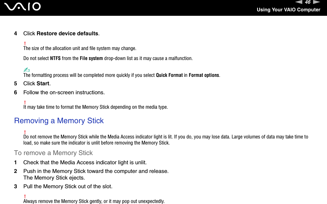 46nNUsing Your VAIO Computer4Click Restore device defaults.!The size of the allocation unit and file system may change.Do not select NTFS from the File system drop-down list as it may cause a malfunction.✍The formatting process will be completed more quickly if you select Quick Format in Format options.5Click Start.6Follow the on-screen instructions.!It may take time to format the Memory Stick depending on the media type. Removing a Memory Stick!Do not remove the Memory Stick while the Media Access indicator light is lit. If you do, you may lose data. Large volumes of data may take time to load, so make sure the indicator is unlit before removing the Memory Stick.To remove a Memory Stick1Check that the Media Access indicator light is unlit.2Push in the Memory Stick toward the computer and release.The Memory Stick ejects.3Pull the Memory Stick out of the slot.!Always remove the Memory Stick gently, or it may pop out unexpectedly.  