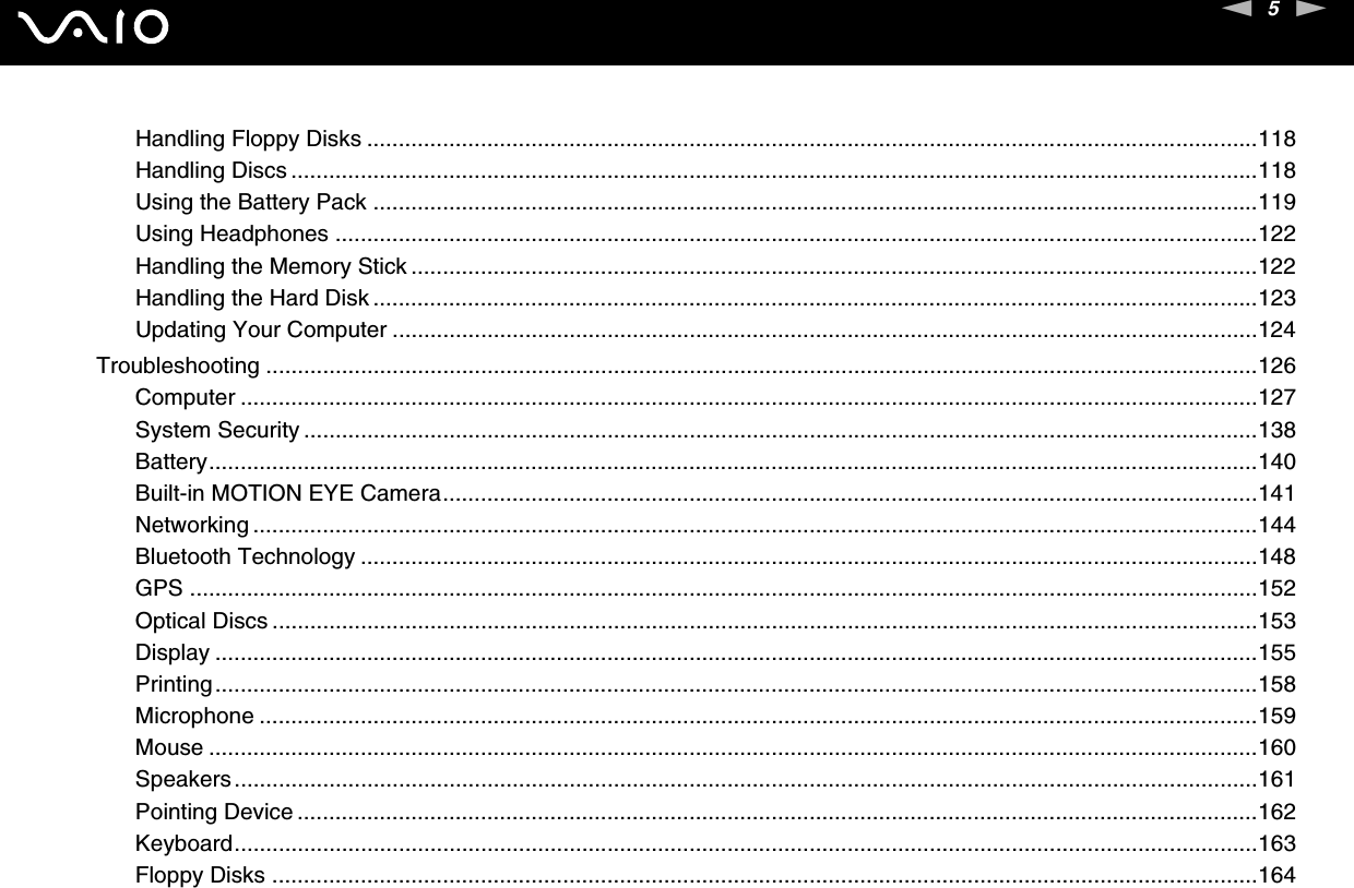 5nNHandling Floppy Disks .............................................................................................................................................118Handling Discs .........................................................................................................................................................118Using the Battery Pack ............................................................................................................................................119Using Headphones ..................................................................................................................................................122Handling the Memory Stick ......................................................................................................................................122Handling the Hard Disk ............................................................................................................................................123Updating Your Computer .........................................................................................................................................124Troubleshooting .............................................................................................................................................................126Computer .................................................................................................................................................................127System Security .......................................................................................................................................................138Battery......................................................................................................................................................................140Built-in MOTION EYE Camera.................................................................................................................................141Networking ...............................................................................................................................................................144Bluetooth Technology ..............................................................................................................................................148GPS .........................................................................................................................................................................152Optical Discs ............................................................................................................................................................153Display .....................................................................................................................................................................155Printing.....................................................................................................................................................................158Microphone ..............................................................................................................................................................159Mouse ......................................................................................................................................................................160Speakers..................................................................................................................................................................161Pointing Device ........................................................................................................................................................162Keyboard..................................................................................................................................................................163Floppy Disks ............................................................................................................................................................164