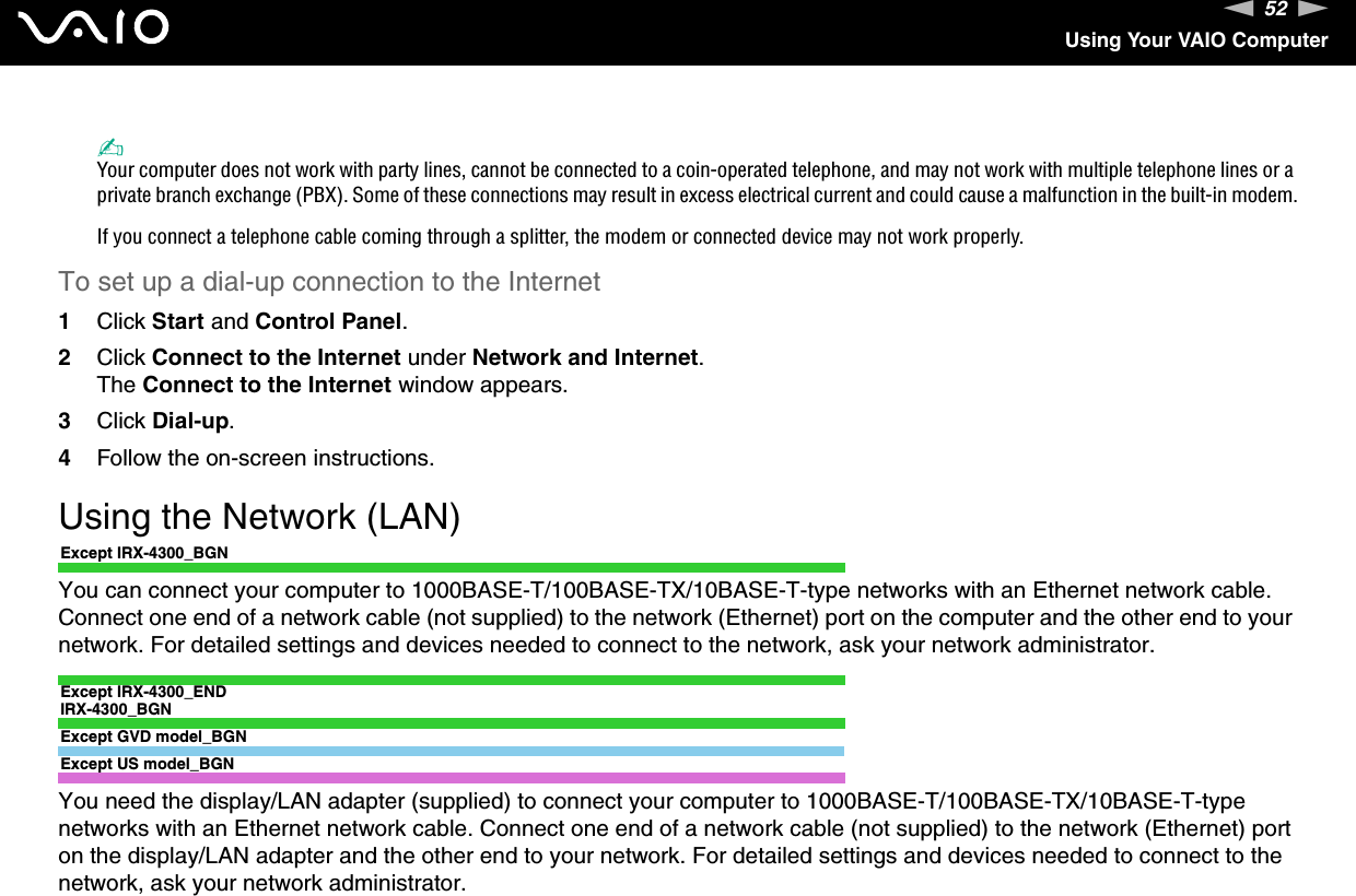 52nNUsing Your VAIO Computer✍Your computer does not work with party lines, cannot be connected to a coin-operated telephone, and may not work with multiple telephone lines or a private branch exchange (PBX). Some of these connections may result in excess electrical current and could cause a malfunction in the built-in modem.If you connect a telephone cable coming through a splitter, the modem or connected device may not work properly.To set up a dial-up connection to the Internet1Click Start and Control Panel.2Click Connect to the Internet under Network and Internet.The Connect to the Internet window appears.3Click Dial-up.4Follow the on-screen instructions. Using the Network (LAN)Except IRX-4300_BGNYou can connect your computer to 1000BASE-T/100BASE-TX/10BASE-T-type networks with an Ethernet network cable. Connect one end of a network cable (not supplied) to the network (Ethernet) port on the computer and the other end to your network. For detailed settings and devices needed to connect to the network, ask your network administrator.Except IRX-4300_ENDIRX-4300_BGNExcept GVD model_BGNExcept US model_BGNYou need the display/LAN adapter (supplied) to connect your computer to 1000BASE-T/100BASE-TX/10BASE-T-type networks with an Ethernet network cable. Connect one end of a network cable (not supplied) to the network (Ethernet) port on the display/LAN adapter and the other end to your network. For detailed settings and devices needed to connect to the network, ask your network administrator.