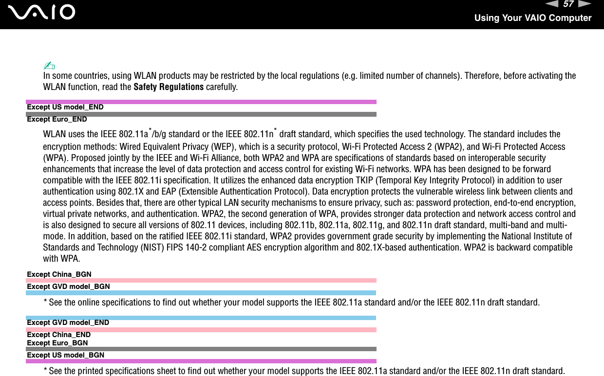 57nNUsing Your VAIO Computer✍In some countries, using WLAN products may be restricted by the local regulations (e.g. limited number of channels). Therefore, before activating the WLAN function, read the Safety Regulations carefully.Except US model_ENDExcept Euro_ENDWLAN uses the IEEE 802.11a*/b/g standard or the IEEE 802.11n* draft standard, which specifies the used technology. The standard includes the encryption methods: Wired Equivalent Privacy (WEP), which is a security protocol, Wi-Fi Protected Access 2 (WPA2), and Wi-Fi Protected Access (WPA). Proposed jointly by the IEEE and Wi-Fi Alliance, both WPA2 and WPA are specifications of standards based on interoperable security enhancements that increase the level of data protection and access control for existing Wi-Fi networks. WPA has been designed to be forward compatible with the IEEE 802.11i specification. It utilizes the enhanced data encryption TKIP (Temporal Key Integrity Protocol) in addition to user authentication using 802.1X and EAP (Extensible Authentication Protocol). Data encryption protects the vulnerable wireless link between clients and access points. Besides that, there are other typical LAN security mechanisms to ensure privacy, such as: password protection, end-to-end encryption, virtual private networks, and authentication. WPA2, the second generation of WPA, provides stronger data protection and network access control and is also designed to secure all versions of 802.11 devices, including 802.11b, 802.11a, 802.11g, and 802.11n draft standard, multi-band and multi-mode. In addition, based on the ratified IEEE 802.11i standard, WPA2 provides government grade security by implementing the National Institute of Standards and Technology (NIST) FIPS 140-2 compliant AES encryption algorithm and 802.1X-based authentication. WPA2 is backward compatible with WPA.Except China_BGNExcept GVD model_BGN* See the online specifications to find out whether your model supports the IEEE 802.11a standard and/or the IEEE 802.11n draft standard.Except GVD model_ENDExcept China_ENDExcept Euro_BGNExcept US model_BGN* See the printed specifications sheet to find out whether your model supports the IEEE 802.11a standard and/or the IEEE 802.11n draft standard.