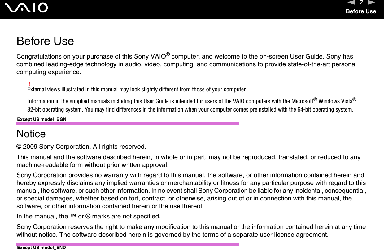 7nNBefore UseBefore UseCongratulations on your purchase of this Sony VAIO® computer, and welcome to the on-screen User Guide. Sony has combined leading-edge technology in audio, video, computing, and communications to provide state-of-the-art personal computing experience.!External views illustrated in this manual may look slightly different from those of your computer.Information in the supplied manuals including this User Guide is intended for users of the VAIO computers with the Microsoft® Windows Vista® 32-bit operating system. You may find differences in the information when your computer comes preinstalled with the 64-bit operating system.Except US model_BGNNotice© 2009 Sony Corporation. All rights reserved.This manual and the software described herein, in whole or in part, may not be reproduced, translated, or reduced to any machine-readable form without prior written approval.Sony Corporation provides no warranty with regard to this manual, the software, or other information contained herein and hereby expressly disclaims any implied warranties or merchantability or fitness for any particular purpose with regard to this manual, the software, or such other information. In no event shall Sony Corporation be liable for any incidental, consequential, or special damages, whether based on tort, contract, or otherwise, arising out of or in connection with this manual, the software, or other information contained herein or the use thereof.In the manual, the ™ or ® marks are not specified.Sony Corporation reserves the right to make any modification to this manual or the information contained herein at any time without notice. The software described herein is governed by the terms of a separate user license agreement. Except US model_END