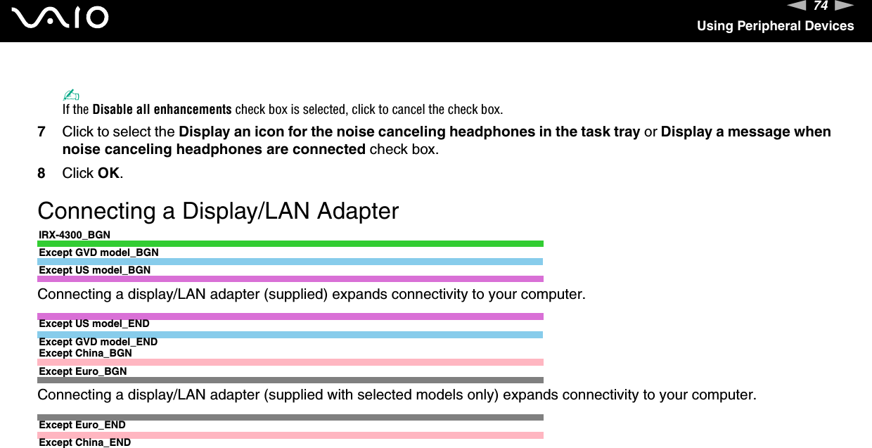 74nNUsing Peripheral Devices✍If the Disable all enhancements check box is selected, click to cancel the check box.7Click to select the Display an icon for the noise canceling headphones in the task tray or Display a message when noise canceling headphones are connected check box.8Click OK.  Connecting a Display/LAN AdapterIRX-4300_BGNExcept GVD model_BGNExcept US model_BGNConnecting a display/LAN adapter (supplied) expands connectivity to your computer.Except US model_ENDExcept GVD model_ENDExcept China_BGNExcept Euro_BGNConnecting a display/LAN adapter (supplied with selected models only) expands connectivity to your computer.Except Euro_ENDExcept China_END