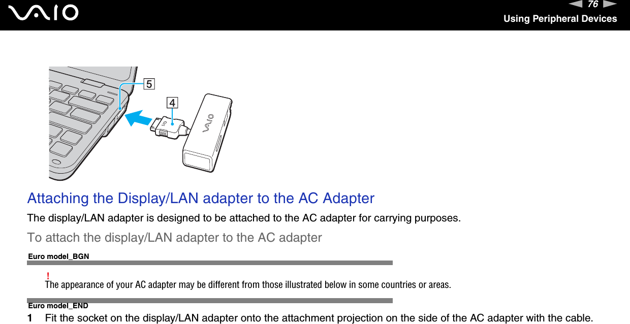 76nNUsing Peripheral Devices Attaching the Display/LAN adapter to the AC AdapterThe display/LAN adapter is designed to be attached to the AC adapter for carrying purposes.To attach the display/LAN adapter to the AC adapterEuro model_BGN!The appearance of your AC adapter may be different from those illustrated below in some countries or areas.Euro model_END1Fit the socket on the display/LAN adapter onto the attachment projection on the side of the AC adapter with the cable.