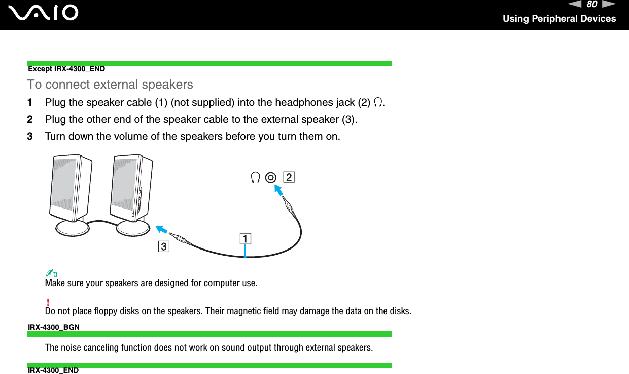 80nNUsing Peripheral DevicesExcept IRX-4300_ENDTo connect external speakers1Plug the speaker cable (1) (not supplied) into the headphones jack (2) i.2Plug the other end of the speaker cable to the external speaker (3).3Turn down the volume of the speakers before you turn them on.✍Make sure your speakers are designed for computer use.!Do not place floppy disks on the speakers. Their magnetic field may damage the data on the disks.IRX-4300_BGNThe noise canceling function does not work on sound output through external speakers.IRX-4300_END 