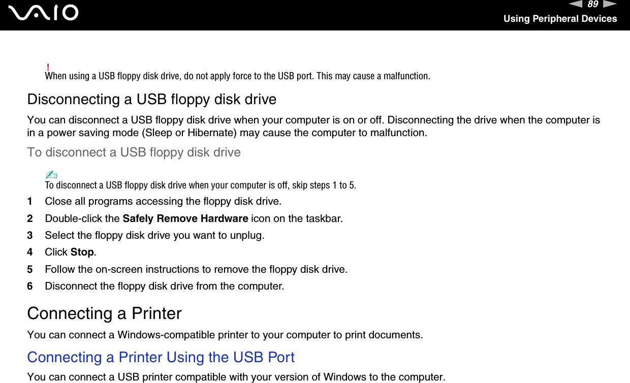 89nNUsing Peripheral Devices!When using a USB floppy disk drive, do not apply force to the USB port. This may cause a malfunction.Disconnecting a USB floppy disk driveYou can disconnect a USB floppy disk drive when your computer is on or off. Disconnecting the drive when the computer is in a power saving mode (Sleep or Hibernate) may cause the computer to malfunction.To disconnect a USB floppy disk drive✍To disconnect a USB floppy disk drive when your computer is off, skip steps 1 to 5.1Close all programs accessing the floppy disk drive.2Double-click the Safely Remove Hardware icon on the taskbar. 3Select the floppy disk drive you want to unplug.4Click Stop. 5Follow the on-screen instructions to remove the floppy disk drive.6Disconnect the floppy disk drive from the computer.  Connecting a PrinterYou can connect a Windows-compatible printer to your computer to print documents.Connecting a Printer Using the USB PortYou can connect a USB printer compatible with your version of Windows to the computer.