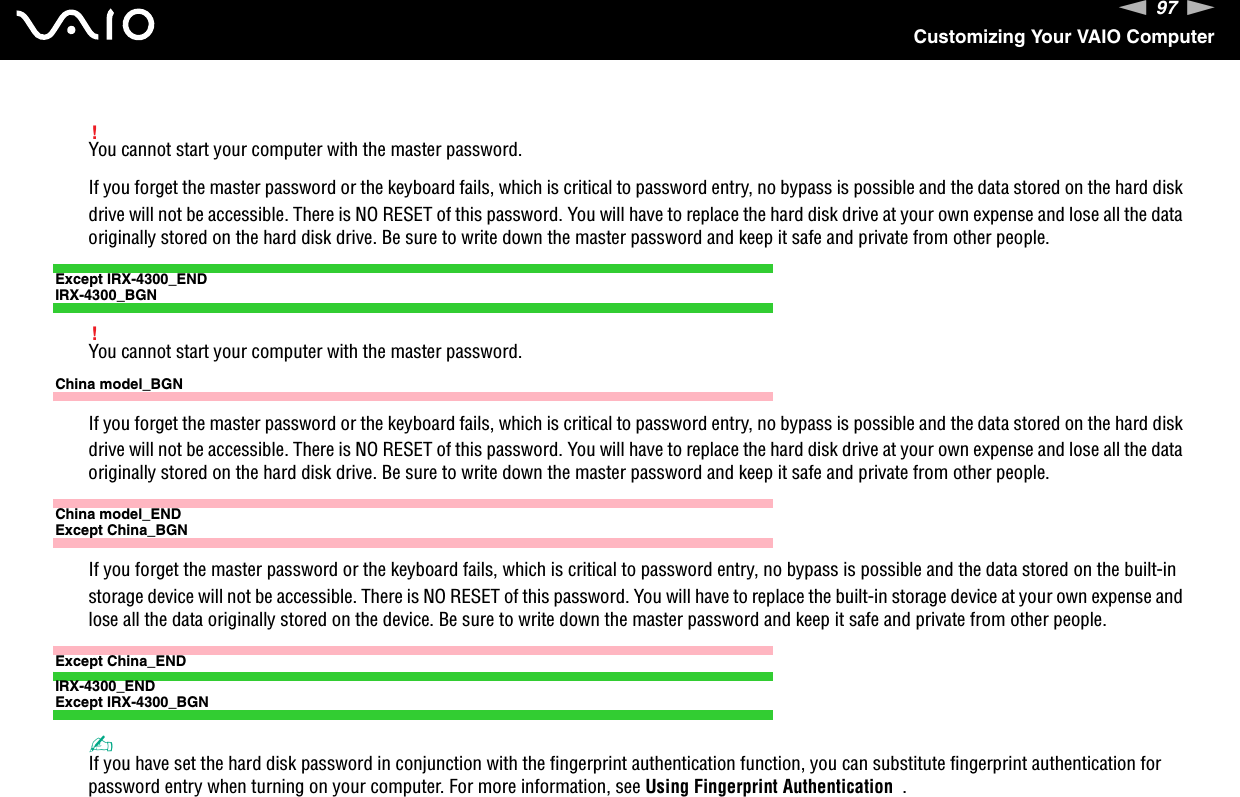 97nNCustomizing Your VAIO Computer!You cannot start your computer with the master password.If you forget the master password or the keyboard fails, which is critical to password entry, no bypass is possible and the data stored on the hard disk drive will not be accessible. There is NO RESET of this password. You will have to replace the hard disk drive at your own expense and lose all the data originally stored on the hard disk drive. Be sure to write down the master password and keep it safe and private from other people.Except IRX-4300_ENDIRX-4300_BGN!You cannot start your computer with the master password.China model_BGNIf you forget the master password or the keyboard fails, which is critical to password entry, no bypass is possible and the data stored on the hard disk drive will not be accessible. There is NO RESET of this password. You will have to replace the hard disk drive at your own expense and lose all the data originally stored on the hard disk drive. Be sure to write down the master password and keep it safe and private from other people.China model_ENDExcept China_BGNIf you forget the master password or the keyboard fails, which is critical to password entry, no bypass is possible and the data stored on the built-in storage device will not be accessible. There is NO RESET of this password. You will have to replace the built-in storage device at your own expense and lose all the data originally stored on the device. Be sure to write down the master password and keep it safe and private from other people.Except China_ENDIRX-4300_ENDExcept IRX-4300_BGN✍If you have set the hard disk password in conjunction with the fingerprint authentication function, you can substitute fingerprint authentication for password entry when turning on your computer. For more information, see Using Fingerprint Authentication  .