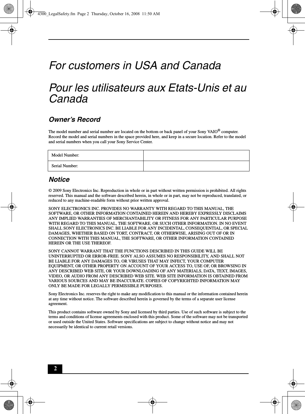 2For customers in USA and CanadaPour les utilisateurs aux Etats-Unis et au CanadaOwner’s RecordThe model number and serial number are located on the bottom or back panel of your Sony VAIO® computer. Record the model and serial numbers in the space provided here, and keep in a secure location. Refer to the model and serial numbers when you call your Sony Service Center.Notice© 2009 Sony Electronics Inc. Reproduction in whole or in part without written permission is prohibited. All rights reserved. This manual and the software described herein, in whole or in part, may not be reproduced, translated, or reduced to any machine-readable form without prior written approval.SONY ELECTRONICS INC. PROVIDES NO WARRANTY WITH REGARD TO THIS MANUAL, THE SOFTWARE, OR OTHER INFORMATION CONTAINED HEREIN AND HEREBY EXPRESSLY DISCLAIMS ANY IMPLIED WARRANTIES OF MERCHANTABILITY OR FITNESS FOR ANY PARTICULAR PURPOSE WITH REGARD TO THIS MANUAL, THE SOFTWARE, OR SUCH OTHER INFORMATION. IN NO EVENT SHALL SONY ELECTRONICS INC. BE LIABLE FOR ANY INCIDENTAL, CONSEQUENTIAL, OR SPECIAL DAMAGES, WHETHER BASED ON TORT, CONTRACT, OR OTHERWISE, ARISING OUT OF OR IN CONNECTION WITH THIS MANUAL, THE SOFTWARE, OR OTHER INFORMATION CONTAINED HEREIN OR THE USE THEREOF.SONY CANNOT WARRANT THAT THE FUNCTIONS DESCRIBED IN THIS GUIDE WILL BE UNINTERRUPTED OR ERROR-FREE. SONY ALSO ASSUMES NO RESPONSIBILITY, AND SHALL NOT BE LIABLE FOR ANY DAMAGES TO, OR VIRUSES THAT MAY INFECT, YOUR COMPUTER EQUIPMENT, OR OTHER PROPERTY ON ACCOUNT OF YOUR ACCESS TO, USE OF, OR BROWSING IN ANY DESCRIBED WEB SITE, OR YOUR DOWNLOADING OF ANY MATERIALS, DATA, TEXT, IMAGES, VIDEO, OR AUDIO FROM ANY DESCRIBED WEB SITE. WEB SITE INFORMATION IS OBTAINED FROM VARIOUS SOURCES AND MAY BE INACCURATE. COPIES OF COPYRIGHTED INFORMATION MAY ONLY BE MADE FOR LEGALLY PERMISSIBLE PURPOSES.Sony Electronics Inc. reserves the right to make any modification to this manual or the information contained herein at any time without notice. The software described herein is governed by the terms of a separate user license agreement.This product contains software owned by Sony and licensed by third parties. Use of such software is subject to the terms and conditions of license agreements enclosed with this product. Some of the software may not be transported or used outside the United States. Software specifications are subject to change without notice and may not necessarily be identical to current retail versions.Model Number:Serial Number:4300_LegalSafety.fm  Page 2  Thursday, October 16, 2008  11:50 AM