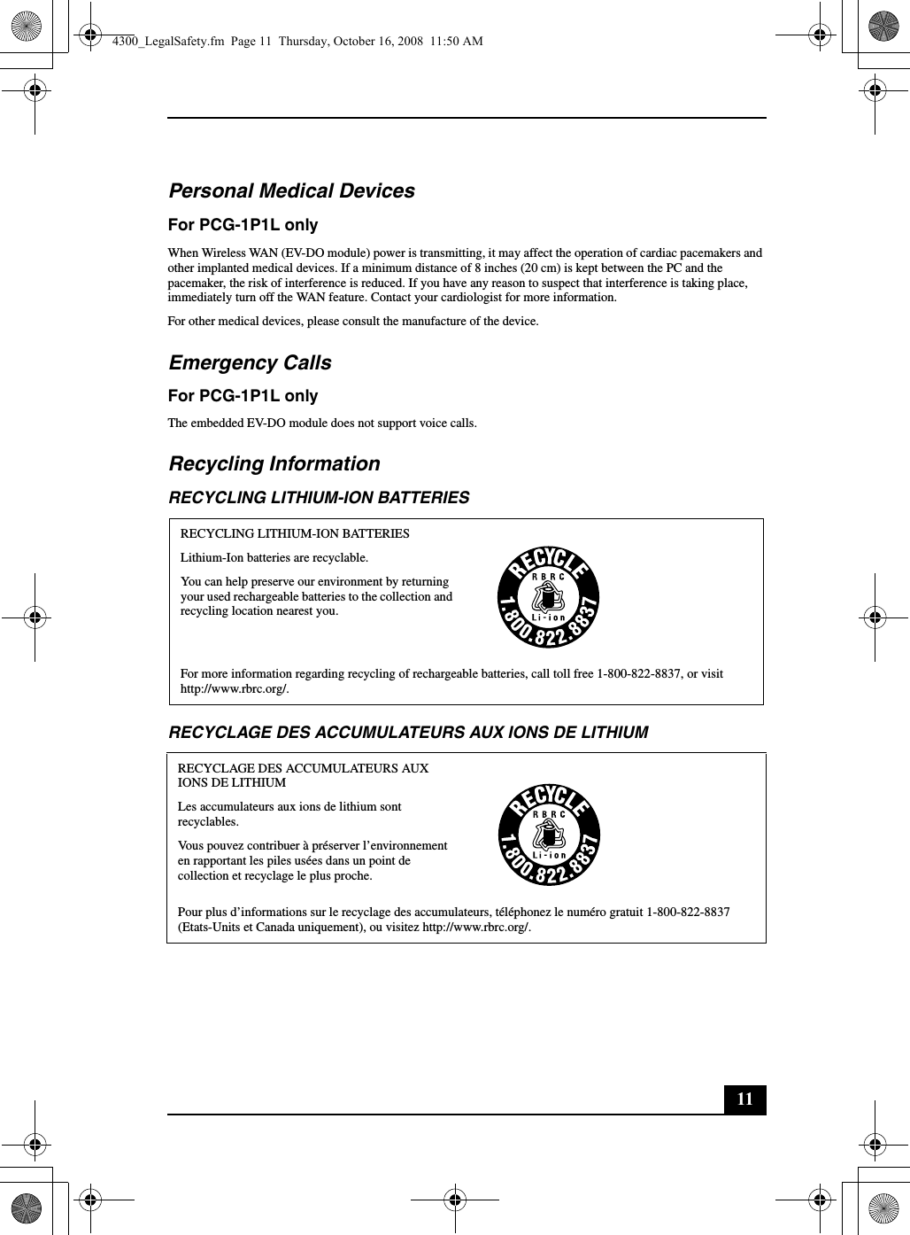 11Personal Medical DevicesFor PCG-1P1L onlyWhen Wireless WAN (EV-DO module) power is transmitting, it may affect the operation of cardiac pacemakers and other implanted medical devices. If a minimum distance of 8 inches (20 cm) is kept between the PC and the pacemaker, the risk of interference is reduced. If you have any reason to suspect that interference is taking place, immediately turn off the WAN feature. Contact your cardiologist for more information.For other medical devices, please consult the manufacture of the device.Emergency CallsFor PCG-1P1L onlyThe embedded EV-DO module does not support voice calls.Recycling InformationRECYCLING LITHIUM-ION BATTERIESRECYCLAGE DES ACCUMULATEURS AUX IONS DE LITHIUMRECYCLING LITHIUM-ION BATTERIESLithium-Ion batteries are recyclable.You can help preserve our environment by returning your used rechargeable batteries to the collection and recycling location nearest you.For more information regarding recycling of rechargeable batteries, call toll free 1-800-822-8837, or visit http://www.rbrc.org/.RECYCLAGE DES ACCUMULATEURS AUX IONS DE LITHIUMLes accumulateurs aux ions de lithium sont recyclables.Vous pouvez contribuer à préserver l’environnement en rapportant les piles usées dans un point de collection et recyclage le plus proche.Pour plus d’informations sur le recyclage des accumulateurs, téléphonez le numéro gratuit 1-800-822-8837 (Etats-Units et Canada uniquement), ou visitez http://www.rbrc.org/.4300_LegalSafety.fm  Page 11  Thursday, October 16, 2008  11:50 AM