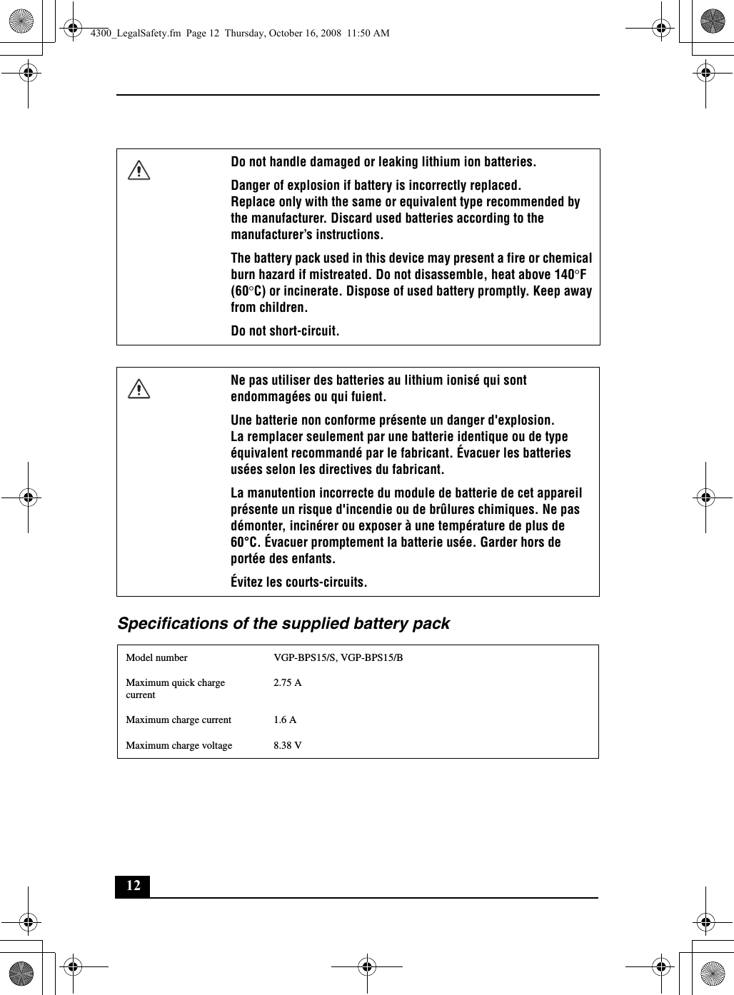 12Specifications of the supplied battery packDo not handle damaged or leaking lithium ion batteries.Danger of explosion if battery is incorrectly replaced.Replace only with the same or equivalent type recommended by the manufacturer. Discard used batteries according to the manufacturer’s instructions.The battery pack used in this device may present a fire or chemical burn hazard if mistreated. Do not disassemble, heat above 140°F (60°C) or incinerate. Dispose of used battery promptly. Keep away from children.Do not short-circuit.Ne pas utiliser des batteries au lithium ionisé qui sont endommagées ou qui fuient.Une batterie non conforme présente un danger d&apos;explosion.La remplacer seulement par une batterie identique ou de type équivalent recommandé par le fabricant. Évacuer les batteries usées selon les directives du fabricant.La manutention incorrecte du module de batterie de cet appareil présente un risque d&apos;incendie ou de brûlures chimiques. Ne pas démonter, incinérer ou exposer à une température de plus de 60°C. Évacuer promptement la batterie usée. Garder hors de portée des enfants.Évitez les courts-circuits.Model number VGP-BPS15/S, VGP-BPS15/BMaximum quick charge current2.75 AMaximum charge current 1.6 AMaximum charge voltage 8.38 V4300_LegalSafety.fm  Page 12  Thursday, October 16, 2008  11:50 AM