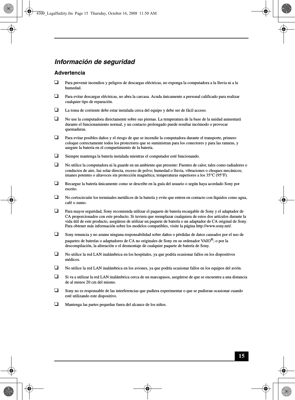 15Información de seguridadAdvertencia❑Para prevenir incendios y peligros de descargas eléctricas, no exponga la computadora a la lluvia ni a la humedad.❑Para evitar descargas eléctricas, no abra la carcasa. Acuda únicamente a personal calificado para realizar cualquier tipo de reparación.❑La toma de corriente debe estar instalada cerca del equipo y debe ser de fácil acceso.❑No use la computadora directamente sobre sus piernas. La temperatura de la base de la unidad aumentará durante el funcionamiento normal, y un contacto prolongado puede resultar incómodo o provocar quemaduras.❑Para evitar posibles daños y el riesgo de que se incendie la computadora durante el transporte, primero coloque correctamente todos los protectores que se suministran para los conectores y para las ranuras, y asegure la batería en el compartimiento de la batería.❑Siempre mantenga la batería instalada mientras el computador esté funcionando.❑No utilice la computadora ni la guarde en un ambiente que presente: Fuentes de calor, tales como radiadores o conductos de aire, luz solar directa, exceso de polvo; humedad o lluvia, vibraciones o choques mecánicos; imanes potentes o altavoces sin protección magnética; temperaturas superiores a los 35°C (95°F).❑Recargue la batería únicamente como se describe en la guía del usuario o según haya acordado Sony por escrito.❑No cortocircuite los terminales metálicos de la batería y evite que entren en contacto con líquidos como agua, café o zumo.❑Para mayor seguridad, Sony recomienda utilizar el paquete de batería recargable de Sony y el adaptador de CA proporcionados con este producto. Si tuviera que reemplazar cualquiera de estos dos artículos durante la vida útil de este producto, asegúrese de utilizar un paquete de batería o un adaptador de CA original de Sony. Para obtener más información sobre los modelos compatibles, visite la página http://www.sony.net/.❑Sony renuncia y no asume ninguna responsabilidad sobre daños o pérdidas de datos causados por el uso de paquetes de baterías o adaptadores de CA no originales de Sony en su ordenador VAIO®; o por la descompilación, la alteración o el desmontaje de cualquier paquete de batería de Sony.❑No utilice la red LAN inalámbrica en los hospitales, ya que podría ocasionar fallos en los dispositivos médicos.❑No utilice la red LAN inalámbrica en los aviones, ya que podría ocasionar fallos en los equipos del avión.❑Si va a utilizar la red LAN inalámbrica cerca de un marcapasos, asegúrese de que se encuentra a una distancia de al menos 20 cm del mismo.❑Sony no es responsable de las interferencias que pudiera experimentar o que se pudieran ocasionar cuando esté utilizando este dispositivo.❑Mantenga las partes pequeñas fuera del alcance de los niños.4300_LegalSafety.fm  Page 15  Thursday, October 16, 2008  11:50 AM