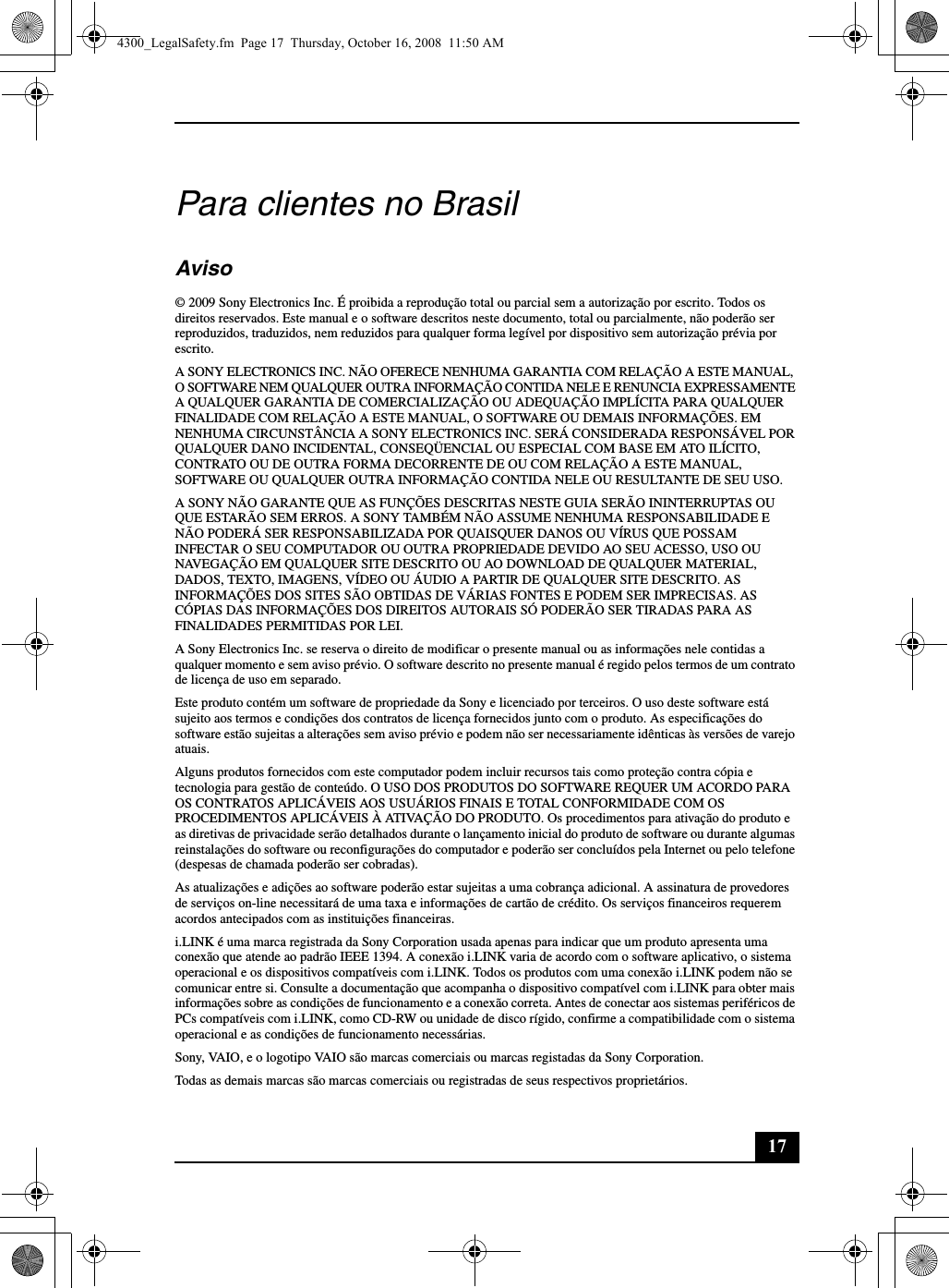 17Para clientes no BrasilAviso© 2009 Sony Electronics Inc. É proibida a reprodução total ou parcial sem a autorização por escrito. Todos os direitos reservados. Este manual e o software descritos neste documento, total ou parcialmente, não poderão ser reproduzidos, traduzidos, nem reduzidos para qualquer forma legível por dispositivo sem autorização prévia por escrito.A SONY ELECTRONICS INC. NÃO OFERECE NENHUMA GARANTIA COM RELAÇÃO A ESTE MANUAL, O SOFTWARE NEM QUALQUER OUTRA INFORMAÇÃO CONTIDA NELE E RENUNCIA EXPRESSAMENTE A QUALQUER GARANTIA DE COMERCIALIZAÇÃO OU ADEQUAÇÃO IMPLÍCITA PARA QUALQUER FINALIDADE COM RELAÇÃO A ESTE MANUAL, O SOFTWARE OU DEMAIS INFORMAÇÕES. EM NENHUMA CIRCUNSTÂNCIA A SONY ELECTRONICS INC. SERÁ CONSIDERADA RESPONSÁVEL POR QUALQUER DANO INCIDENTAL, CONSEQÜENCIAL OU ESPECIAL COM BASE EM ATO ILÍCITO, CONTRATO OU DE OUTRA FORMA DECORRENTE DE OU COM RELAÇÃO A ESTE MANUAL, SOFTWARE OU QUALQUER OUTRA INFORMAÇÃO CONTIDA NELE OU RESULTANTE DE SEU USO.A SONY NÃO GARANTE QUE AS FUNÇÕES DESCRITAS NESTE GUIA SERÃO ININTERRUPTAS OU QUE ESTARÃO SEM ERROS. A SONY TAMBÉM NÃO ASSUME NENHUMA RESPONSABILIDADE E NÃO PODERÁ SER RESPONSABILIZADA POR QUAISQUER DANOS OU VÍRUS QUE POSSAM INFECTAR O SEU COMPUTADOR OU OUTRA PROPRIEDADE DEVIDO AO SEU ACESSO, USO OU NAVEGAÇÃO EM QUALQUER SITE DESCRITO OU AO DOWNLOAD DE QUALQUER MATERIAL, DADOS, TEXTO, IMAGENS, VÍDEO OU ÁUDIO A PARTIR DE QUALQUER SITE DESCRITO. AS INFORMAÇÕES DOS SITES SÃO OBTIDAS DE VÁRIAS FONTES E PODEM SER IMPRECISAS. AS CÓPIAS DAS INFORMAÇÕES DOS DIREITOS AUTORAIS SÓ PODERÃO SER TIRADAS PARA AS FINALIDADES PERMITIDAS POR LEI.A Sony Electronics Inc. se reserva o direito de modificar o presente manual ou as informações nele contidas a qualquer momento e sem aviso prévio. O software descrito no presente manual é regido pelos termos de um contrato de licença de uso em separado. Este produto contém um software de propriedade da Sony e licenciado por terceiros. O uso deste software está sujeito aos termos e condições dos contratos de licença fornecidos junto com o produto. As especificações do software estão sujeitas a alterações sem aviso prévio e podem não ser necessariamente idênticas às versões de varejo atuais.Alguns produtos fornecidos com este computador podem incluir recursos tais como proteção contra cópia e tecnologia para gestão de conteúdo. O USO DOS PRODUTOS DO SOFTWARE REQUER UM ACORDO PARA OS CONTRATOS APLICÁVEIS AOS USUÁRIOS FINAIS E TOTAL CONFORMIDADE COM OS PROCEDIMENTOS APLICÁVEIS À ATIVAÇÃO DO PRODUTO. Os procedimentos para ativação do produto e as diretivas de privacidade serão detalhados durante o lançamento inicial do produto de software ou durante algumas reinstalações do software ou reconfigurações do computador e poderão ser concluídos pela Internet ou pelo telefone (despesas de chamada poderão ser cobradas).As atualizações e adições ao software poderão estar sujeitas a uma cobrança adicional. A assinatura de provedores de serviços on-line necessitará de uma taxa e informações de cartão de crédito. Os serviços financeiros requerem acordos antecipados com as instituições financeiras.i.LINK é uma marca registrada da Sony Corporation usada apenas para indicar que um produto apresenta uma conexão que atende ao padrão IEEE 1394. A conexão i.LINK varia de acordo com o software aplicativo, o sistema operacional e os dispositivos compatíveis com i.LINK. Todos os produtos com uma conexão i.LINK podem não se comunicar entre si. Consulte a documentação que acompanha o dispositivo compatível com i.LINK para obter mais informações sobre as condições de funcionamento e a conexão correta. Antes de conectar aos sistemas periféricos de PCs compatíveis com i.LINK, como CD-RW ou unidade de disco rígido, confirme a compatibilidade com o sistema operacional e as condições de funcionamento necessárias.Sony, VAIO, e o logotipo VAIO são marcas comerciais ou marcas registadas da Sony Corporation.Todas as demais marcas são marcas comerciais ou registradas de seus respectivos proprietários.4300_LegalSafety.fm  Page 17  Thursday, October 16, 2008  11:50 AM