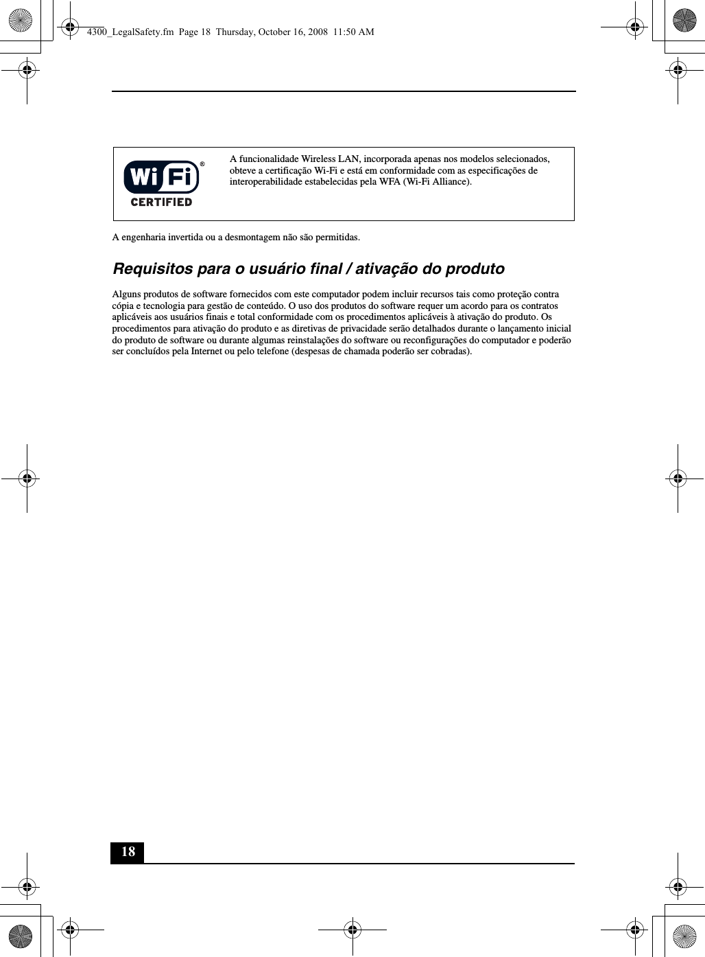 18A engenharia invertida ou a desmontagem não são permitidas.Requisitos para o usuário final / ativação do produtoAlguns produtos de software fornecidos com este computador podem incluir recursos tais como proteção contra cópia e tecnologia para gestão de conteúdo. O uso dos produtos do software requer um acordo para os contratos aplicáveis aos usuários finais e total conformidade com os procedimentos aplicáveis à ativação do produto. Os procedimentos para ativação do produto e as diretivas de privacidade serão detalhados durante o lançamento inicial do produto de software ou durante algumas reinstalações do software ou reconfigurações do computador e poderão ser concluídos pela Internet ou pelo telefone (despesas de chamada poderão ser cobradas).A funcionalidade Wireless LAN, incorporada apenas nos modelos selecionados, obteve a certificação Wi-Fi e está em conformidade com as especificações de interoperabilidade estabelecidas pela WFA (Wi-Fi Alliance).4300_LegalSafety.fm  Page 18  Thursday, October 16, 2008  11:50 AM