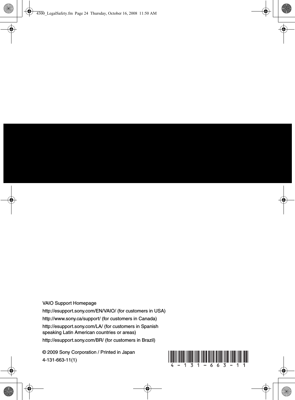 © 2009 Sony Corporation / Printed in Japan4-131-663-11(1)VAIO Support Homepagehttp://esupport.sony.com/EN/VAIO/ (for customers in USA)http://www.sony.ca/support/ (for customers in Canada)http://esupport.sony.com/LA/ (for customers in Spanish speaking Latin American countries or areas)http://esupport.sony.com/BR/ (for customers in Brazil) 4300_LegalSafety.fm  Page 24  Thursday, October 16, 2008  11:50 AM