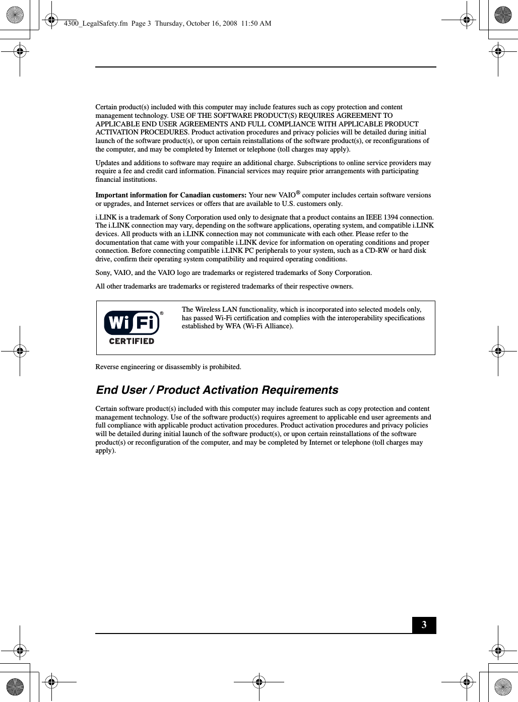 3Certain product(s) included with this computer may include features such as copy protection and content management technology. USE OF THE SOFTWARE PRODUCT(S) REQUIRES AGREEMENT TO APPLICABLE END USER AGREEMENTS AND FULL COMPLIANCE WITH APPLICABLE PRODUCT ACTIVATION PROCEDURES. Product activation procedures and privacy policies will be detailed during initial launch of the software product(s), or upon certain reinstallations of the software product(s), or reconfigurations of the computer, and may be completed by Internet or telephone (toll charges may apply).Updates and additions to software may require an additional charge. Subscriptions to online service providers may require a fee and credit card information. Financial services may require prior arrangements with participating financial institutions.Important information for Canadian customers: Your new VAIO® computer includes certain software versions or upgrades, and Internet services or offers that are available to U.S. customers only.i.LINK is a trademark of Sony Corporation used only to designate that a product contains an IEEE 1394 connection. The i.LINK connection may vary, depending on the software applications, operating system, and compatible i.LINK devices. All products with an i.LINK connection may not communicate with each other. Please refer to the documentation that came with your compatible i.LINK device for information on operating conditions and proper connection. Before connecting compatible i.LINK PC peripherals to your system, such as a CD-RW or hard disk drive, confirm their operating system compatibility and required operating conditions.Sony, VAIO, and the VAIO logo are trademarks or registered trademarks of Sony Corporation.All other trademarks are trademarks or registered trademarks of their respective owners.Reverse engineering or disassembly is prohibited.End User / Product Activation RequirementsCertain software product(s) included with this computer may include features such as copy protection and content management technology. Use of the software product(s) requires agreement to applicable end user agreements and full compliance with applicable product activation procedures. Product activation procedures and privacy policies will be detailed during initial launch of the software product(s), or upon certain reinstallations of the software product(s) or reconfiguration of the computer, and may be completed by Internet or telephone (toll charges may apply).The Wireless LAN functionality, which is incorporated into selected models only, has passed Wi-Fi certification and complies with the interoperability specifications established by WFA (Wi-Fi Alliance).4300_LegalSafety.fm  Page 3  Thursday, October 16, 2008  11:50 AM