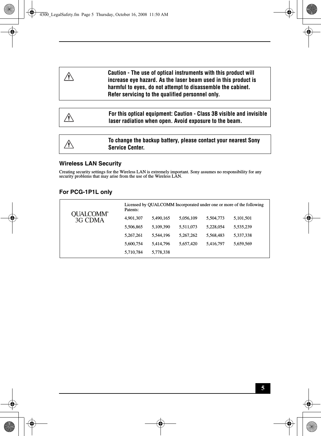 5Wireless LAN SecurityCreating security settings for the Wireless LAN is extremely important. Sony assumes no responsibility for any security problems that may arise from the use of the Wireless LAN.For PCG-1P1L onlyCaution - The use of optical instruments with this product will increase eye hazard. As the laser beam used in this product is harmful to eyes, do not attempt to disassemble the cabinet.Refer servicing to the qualified personnel only.For this optical equipment: Caution - Class 3B visible and invisible laser radiation when open. Avoid exposure to the beam.To change the backup battery, please contact your nearest Sony Service Center.Licensed by QUALCOMM Incorporated under one or more of the following Patents:4,901,307        5,490,165        5,056,109        5,504,773        5,101,5015,506,865        5,109,390        5,511,073        5,228,054        5,535,2395,267,261        5,544,196        5,267,262        5,568,483        5,337,3385,600,754        5,414,796        5,657,420        5,416,797        5,659,5695,710,784        5,778,3384300_LegalSafety.fm  Page 5  Thursday, October 16, 2008  11:50 AM