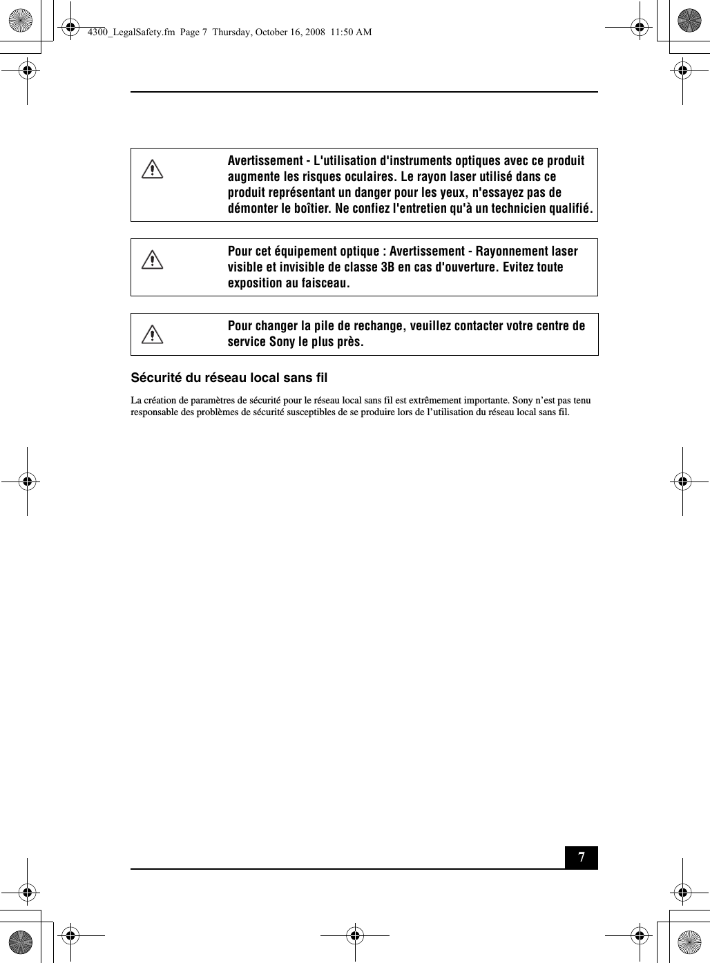 7Sécurité du réseau local sans filLa création de paramètres de sécurité pour le réseau local sans fil est extrêmement importante. Sony n’est pas tenu responsable des problèmes de sécurité susceptibles de se produire lors de l’utilisation du réseau local sans fil.Avertissement - L&apos;utilisation d&apos;instruments optiques avec ce produit augmente les risques oculaires. Le rayon laser utilisé dans ce produit représentant un danger pour les yeux, n&apos;essayez pas de démonter le boîtier. Ne confiez l&apos;entretien qu&apos;à un technicien qualifié.Pour cet équipement optique : Avertissement - Rayonnement laser visible et invisible de classe 3B en cas d&apos;ouverture. Evitez toute exposition au faisceau.Pour changer la pile de rechange, veuillez contacter votre centre de service Sony le plus près.4300_LegalSafety.fm  Page 7  Thursday, October 16, 2008  11:50 AM