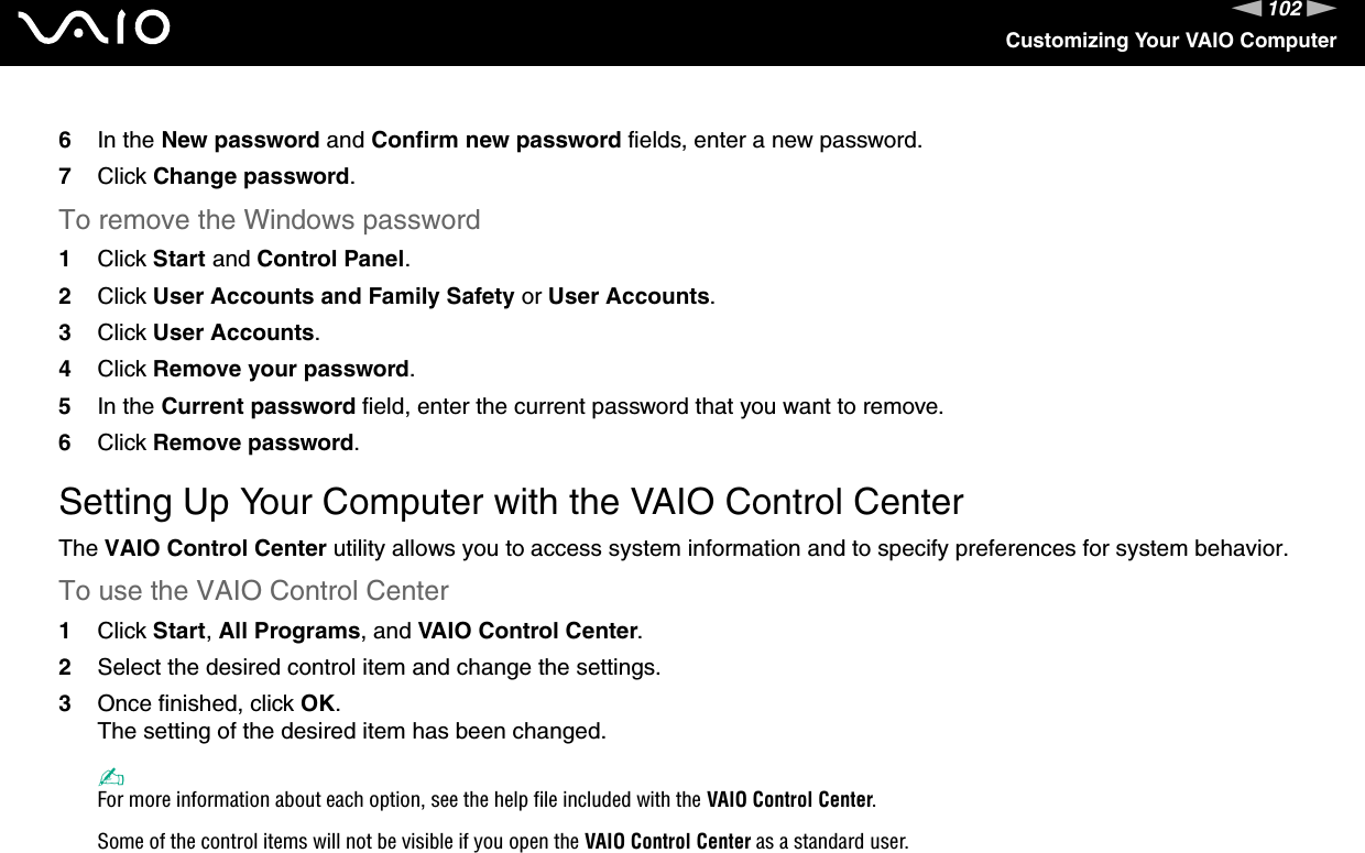 102nNCustomizing Your VAIO Computer6In the New password and Confirm new password fields, enter a new password.7Click Change password.To remove the Windows password1Click Start and Control Panel.2Click User Accounts and Family Safety or User Accounts.3Click User Accounts.4Click Remove your password.5In the Current password field, enter the current password that you want to remove.6Click Remove password.  Setting Up Your Computer with the VAIO Control CenterThe VAIO Control Center utility allows you to access system information and to specify preferences for system behavior.To use the VAIO Control Center1Click Start, All Programs, and VAIO Control Center.2Select the desired control item and change the settings.3Once finished, click OK.The setting of the desired item has been changed.✍For more information about each option, see the help file included with the VAIO Control Center.Some of the control items will not be visible if you open the VAIO Control Center as a standard user. 