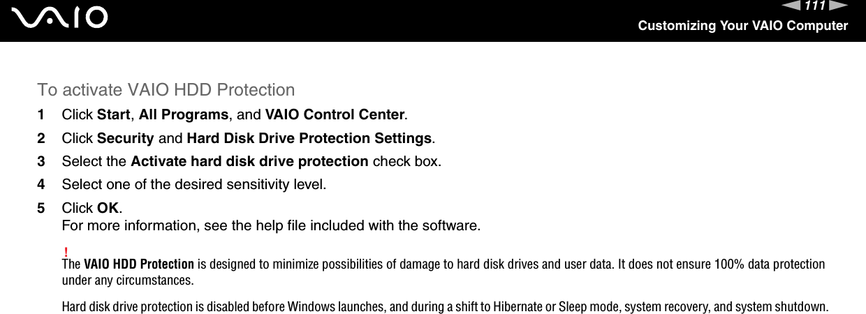 111nNCustomizing Your VAIO ComputerTo activate VAIO HDD Protection1Click Start, All Programs, and VAIO Control Center.2Click Security and Hard Disk Drive Protection Settings.3Select the Activate hard disk drive protection check box.4Select one of the desired sensitivity level.5Click OK.For more information, see the help file included with the software.!The VAIO HDD Protection is designed to minimize possibilities of damage to hard disk drives and user data. It does not ensure 100% data protection under any circumstances.Hard disk drive protection is disabled before Windows launches, and during a shift to Hibernate or Sleep mode, system recovery, and system shutdown.  