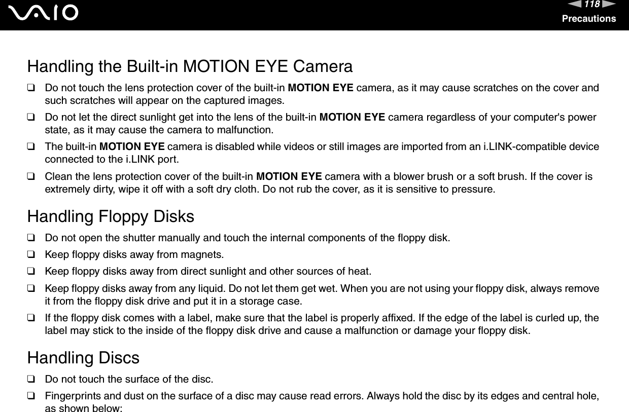 118nNPrecautionsHandling the Built-in MOTION EYE Camera❑Do not touch the lens protection cover of the built-in MOTION EYE camera, as it may cause scratches on the cover and such scratches will appear on the captured images.❑Do not let the direct sunlight get into the lens of the built-in MOTION EYE camera regardless of your computer&apos;s power state, as it may cause the camera to malfunction.❑The built-in MOTION EYE camera is disabled while videos or still images are imported from an i.LINK-compatible device connected to the i.LINK port.❑Clean the lens protection cover of the built-in MOTION EYE camera with a blower brush or a soft brush. If the cover is extremely dirty, wipe it off with a soft dry cloth. Do not rub the cover, as it is sensitive to pressure. Handling Floppy Disks❑Do not open the shutter manually and touch the internal components of the floppy disk.❑Keep floppy disks away from magnets.❑Keep floppy disks away from direct sunlight and other sources of heat.❑Keep floppy disks away from any liquid. Do not let them get wet. When you are not using your floppy disk, always remove it from the floppy disk drive and put it in a storage case.❑If the floppy disk comes with a label, make sure that the label is properly affixed. If the edge of the label is curled up, the label may stick to the inside of the floppy disk drive and cause a malfunction or damage your floppy disk. Handling Discs❑Do not touch the surface of the disc.❑Fingerprints and dust on the surface of a disc may cause read errors. Always hold the disc by its edges and central hole, as shown below: 